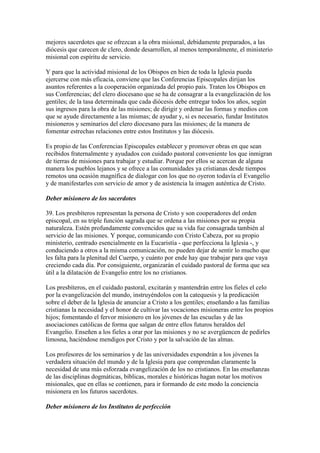 mejores sacerdotes que se ofrezcan a la obra misional, debidamente preparados, a las
diócesis que carecen de clero, donde desarrollen, al menos temporalmente, el ministerio
misional con espíritu de servicio.

Y para que la actividad misional de los Obispos en bien de toda la Iglesia pueda
ejercerse con más eficacia, conviene que las Conferencias Episcopales dirijan los
asuntos referentes a la cooperación organizada del propio país. Traten los Obispos en
sus Conferencias; del clero diocesano que se ha de consagrar a la evangelización de los
gentiles; de la tasa determinada que cada diócesis debe entregar todos los años, según
sus ingresos para la obra de las misiones; de dirigir y ordenar las formas y medios con
que se ayude directamente a las mismas; de ayudar y, si es necesario, fundar Institutos
misioneros y seminarios del clero diocesano para las misiones; de la manera de
fomentar estrechas relaciones entre estos Institutos y las diócesis.

Es propio de las Conferencias Episcopales establecer y promover obras en que sean
recibidos fraternalmente y ayudados con cuidado pastoral conveniente los que inmigran
de tierras de misiones para trabajar y estudiar. Porque por ellos se acercan de alguna
manera los pueblos lejanos y se ofrece a las comunidades ya cristianas desde tiempos
remotos una ocasión magnífica de dialogar con los que no oyeron todavía el Evangelio
y de manifestarles con servicio de amor y de asistencia la imagen auténtica de Cristo.

Deber misionero de los sacerdotes

39. Los presbíteros representan la persona de Cristo y son cooperadores del orden
episcopal, en su triple función sagrada que se ordena a las misiones por su propia
naturaleza. Estén profundamente convencidos que su vida fue consagrada también al
servicio de las misiones. Y porque, comunicando con Cristo Cabeza, por su propio
ministerio, centrado esencialmente en la Eucaristía - que perfecciona la Iglesia -, y
conduciendo a otros a la misma comunicación, no pueden dejar de sentir lo mucho que
les falta para la plenitud del Cuerpo, y cuánto por ende hay que trabajar para que vaya
creciendo cada día. Por consiguiente, organizarán el cuidado pastoral de forma que sea
útil a la dilatación de Evangelio entre los no cristianos.

Los presbíteros, en el cuidado pastoral, excitarán y mantendrán entre los fieles el celo
por la evangelización del mundo, instruyéndolos con la catequesis y la predicación
sobre el deber de la Iglesia de anunciar a Cristo a los gentiles; enseñando a las familias
cristianas la necesidad y el honor de cultivar las vocaciones misioneras entre los propios
hijos; fomentando el fervor misionero en los jóvenes de las escuelas y de las
asociaciones católicas de forma que salgan de entre ellos futuros heraldos del
Evangelio. Enseñen a los fieles a orar por las misiones y no se avergüencen de pedirles
limosna, haciéndose mendigos por Cristo y por la salvación de las almas.

Los profesores de los seminarios y de las universidades expondrán a los jóvenes la
verdadera situación del mundo y de la Iglesia para que comprendan claramente la
necesidad de una más esforzada evangelización de los no cristianos. En las enseñanzas
de las disciplinas dogmáticas, bíblicas, morales e históricas hagan notar los motivos
misionales, que en ellas se contienen, para ir formando de este modo la conciencia
misionera en los futuros sacerdotes.

Deber misionero de los Institutos de perfección
 