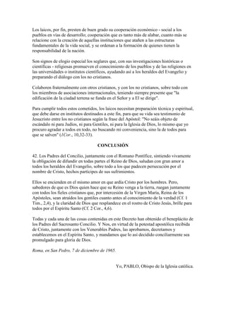 Los laicos, por fin, presten de buen grado su cooperación económico - social a los
pueblos en vías de desarrollo; cooperación que es tanto más de alabar, cuanto más se
relacione con la creación de aquellas instituciones que atañen a las estructuras
fundamentales de la vida social, y se ordenan a la formación de quienes tienen la
responsabilidad de la nación.

Son signos de elogio especial los seglares que, con sus investigaciones históricas o
científicas - religiosas promueven el conocimiento de los pueblos y de las religiones en
las universidades o institutos científicos, ayudando así a los heraldos del Evangelio y
preparando el diálogo con los no cristianos.

Colaboren fraternalmente con otros cristianos, y con los no cristianos, sobre todo con
los miembros de asociaciones internacionales, teniendo siempre presente que "la
edificación de la ciudad terrena se funda en el Señor y a El se dirige".

Para cumplir todos estos cometidos, los laicos necesitan preparación técnica y espiritual,
que debe darse en institutos destinados a este fin, para que su vida sea testimonio de
Jesucristo entre los no cristianos según la frase del Apóstol: "No seáis objeto de
escándalo ni para Judíos, ni para Gentiles, ni para la Iglesia de Dios, lo mismo que yo
procuro agradar a todos en todo, no buscando mi conveniencia, sino la de todos para
que se salven" (1Cor., 10,32-33).

                                     CONCLUSIÓN

42. Los Padres del Concilio, juntamente con el Romano Pontífice, sintiendo vivamente
la obligación de difundir en todas partes el Reino de Dios, saludan con gran amor a
todos los heraldos del Evangelio, sobre todo a los que padecen persecución por el
nombre de Cristo, hechos partícipes de sus sufrimientos.

Ellos se encienden en el mismo amor en que ardía Cristo por los hombres. Pero,
sabedores de que es Dios quien hace que su Reino venga a la tierra, ruegan juntamente
con todos los fieles cristianos que, por intercesión de la Virgen María, Reina de los
Apóstoles, sean atraídos los gentiles cuanto antes al conocimiento de la verdad (Cf. 1
Tim., 2,4), y la claridad de Dios que resplandece en el rostro de Cristo Jesús, brille para
todos por el Espíritu Santo (Cf. 2 Cor., 4,6).

Todas y cada una de las cosas contenidas en este Decreto han obtenido el beneplácito de
los Padres del Sacrosanto Concilio. Y Nos, en virtud de la potestad apostólica recibida
de Cristo, juntamente con los Venerables Padres, las aprobamos, decretamos y
establecemos en el Espíritu Santo, y mandamos que lo así decidido conciliarmente sea
promulgado para gloria de Dios.

Roma, en San Pedro, 7 de diciembre de 1965.


                                               Yo, PABLO, Obispo de la Iglesia católica.
 