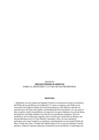 DECRETO
                          PRESBYTERORUM ORDINIS
           SOBRE EL MINISTERIO Y LA VIDA DE LOS PRESBÍTEROS




                                       PROEMIO

1. Repetidas veces ha traído este Sagrado Concilio a la memoria de todos la excelencia
del Orden de los presbíteros en la Iglesia[1]. Y como se asignan a este Orden en la
renovación de la Iglesia influjos de suma trascendencia y más difíciles cada día, ha
parecido muy útil tratar más amplia y profundamente de los presbíteros. Lo que aquí se
dice se aplica a todos los presbíteros, en especial a los que se dedican a la cura de almas,
haciendo las salvedades debidas con relación a los presbíteros religiosos. Pues los
presbíteros, por la ordenación sagrada y por la misión que reciben de los obispos, son
promovidos para servir a Cristo Maestro, Sacerdote y Rey, de cuyo ministerio
participan, por el que la Iglesia se constituye constantemente en este mundo Pueblo de
Dios, Cuerpo de Cristo y Templo del Espíritu Santo. Por lo cual este Sagrado Concilio
declara y ordena lo siguiente para que el ministerio de los presbíteros se mantenga con
 
