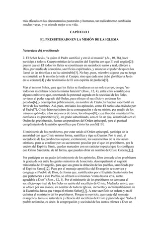 más eficacia en las circunstancias pastorales y humanas, tan radicalmente cambiadas
muchas veces, y se atienda mejor a su vida.

                                     CAPÍTULO I

              EL PRESBITERADO EN LA MISIÓN DE LA IGLESIA


Naturaleza del presbiterado

2. El Señor Jesús, "a quien el Padre santificó y envió al mundo" (Jn., 10, 36), hace
partícipe a todo su Cuerpo místico de la unción del Espíritu con que El está ungido[2]:
puesto que en El todos los fieles se constituyen en sacerdocio santo y real, ofrecen a
Dios, por medio de Jesucristo, sacrificios espirituales, y anuncian el poder de quien los
llamó de las tinieblas a su luz admirable[3]. No hay, pues, miembro alguno que no tenga
su cometido en la misión de todo el Cuerpo, sino que cada uno debe glorificar a Jesús
en su corazón[4] y dar testimonio de El con espíritu de profecía[5].

Mas el mismo Señor, para que los fieles se fundieran en un solo cuerpo, en que "no
todos los miembros tienen la misma función" (Rom., 12, 4), entre ellos constituyó a
algunos ministros que, ostentando la potestad sagrada en la sociedad de los fieles,
tuvieran el poder sagrado del Orden, para ofrecer el sacrificio y perdonar los
pecados[6], y desempeñar públicamente, en nombre de Cristo, la función sacerdotal en
favor de los hombres. Así, pues, enviados los apóstoles, como El había sido enviado por
el Padre[7], Cristo hizo partícipes de su consagración y de su misión, por medio de los
mismos apóstoles, a los sucesores de éstos, los obispos[8], cuya función ministerial fue
confiada a los presbíteros[9], en grado subordinado, con el fin de que, constituidos en el
Orden del presbiterado, fueran cooperadores del Orden episcopal, para el puntual
cumplimiento de la misión apostólica que Cristo les confió[10].

El ministerio de los presbíteros, por estar unido al Orden episcopal, participa de la
autoridad con que Cristo mismo forma, santifica y rige su Cuerpo. Por lo cual, el
sacerdocio de los presbíteros supone, ciertamente, los sacramentos de la iniciación
cristiana, pero se confiere por un sacramento peculiar por el que los presbíteros, por la
unción del Espíritu Santo, quedan marcados con un carácter especial que los configura
con Cristo Sacerdote, de tal forma, que pueden obrar en nombre de Cristo Cabeza[11].

Por participar en su grado del ministerio de los apóstoles, Dios concede a los presbíteros
la gracia de ser entre las gentes ministros de Jesucristo, desempeñando el sagrado
ministerio del Evangelio, para que sea grata la oblación de los pueblos, santificada por
el Espíritu Santo[12]. Pues por el mensaje apostólico del Evangelio se convoca y
congrega el Pueblo de Dios, de forma que, santificados por el Espíritu Santo todos los
que pertenecen a este Pueblo, se ofrecen a sí mismos "como hostia viva, santa;
agradable a Dios" (Rom., 12, 1). Por el ministerio de los presbíteros se consuma el
sacrificio espiritual de los fieles en unión del sacrificio de Cristo, Mediador único, que
se ofrece por sus manos, en nombre de toda la Iglesia, incruenta y sacramentalmente en
la Eucaristía, hasta que venga el mismo Señor[13]. A este sacrificio se ordena y en él
culmina el ministerio de los presbíteros. Porque su servicio, que surge del mensaje
evangélico, toma su naturaleza y eficacia del sacrificio de Cristo y pretende que "todo el
pueblo redimido, es decir, la congregación y sociedad de los santos ofrezca a Dios un
 