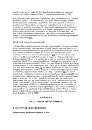 sacrificio universal por medio del Gran Sacerdote, que se ofreció a sí mismo por
nosotros en la pasión, para que fuéramos el cuerpo de tan sublime cabeza"[14].

Por consiguiente, el fin que buscan los presbíteros con su ministerio y con su vida es el
procurar la gloria de Dios Padre en Cristo. Esta gloria consiste en que los hombres
reciben consciente, libremente y con gratitud la obra divina realizada en Cristo, y la
manifiestan en toda su vida. En consecuencia, los presbíteros, ya se entreguen a la
oración y a la adoración, ya prediquen la palabra, ya ofrezcan el sacrificio eucarístico,
ya administren los demás sacramentos, ya se dediquen a otros ministerios para el bien
de los hombres, contribuyen a un tiempo al incremento de la gloria de Dios y a la
dirección de los hombres en la vida divina. Todo ello, procediendo de la Pascua de
Cristo, se consumará en la venida gloriosa del mismo Señor, cuando El haya entregado
el Reino a Dios Padre[15].

Condición de los presbíteros en el mundo

3. Los presbíteros, tomados de entre los hombres y constituidos en favor de los mismos
en las cosas que miran a Dios para ofrecer ofrendas y sacrificios por los pecados[16],
moran con los demás hombres como con hermanos. Así también el Señor Jesús, Hijo de
Dios, hombre enviado a los hombres por el Padre, vivió entre nosotros y quiso
asemejarse en todo a sus hermanos, fuera del pecado[17]. Ya le imitaron los santos
apóstoles; y el bienaventurado Pablo, doctor de las gentes, "elegido para predicar el
Evangelio de Dios" (Rom., 1, 1), atestigua que se hizo a sí mismo todo para todos, para
salvarlos a todos[18]. Los presbíteros del Nuevo Testamento, por su vocación y por su
ordenación, son segregados en cierta manera en el seno del pueblo de Dios, no de forma
que se separen de él, ni de hombre alguno, sino a fin de que se consagren totalmente a la
obra para la que el Señor los llama[19]. No podrían ser ministros de Cristo si no fueran
testigos y dispensadores de otra vida distinta de la terrena, pero tampoco podrían servir
a los hombres, si permanecieran extraños a su vida y a su condición[20]. Su mismo
ministerio les exige de una forma especial que no se conformen a este mundo[21]; pero,
al mismo tiempo, requiere que vivan en este mundo entre los hombres, y, como buenos
pastores, conozcan a sus ovejas, y busquen incluso atraer a las que no pertenecen
todavía a este redil, para que también ellas oigan la voz de Cristo y se forme un solo
rebaño y un solo Pastor[22]. Mucho ayudan para conseguir esto las virtudes que con
razón se aprecian en el trato social, como son la bondad de corazón, la sinceridad, la
fortaleza de alma y la constancia, la asidua preocupación de la justicia, la urbanidad y
otras cualidades que recomienda el apóstol Pablo cuando escribe: "Pensad en cuanto
hay de verdadero, de puro, de justo, de santo, de amable, de laudable, de virtuoso, de
digno de alabanza" (Fil., 4, 8)[23].

                                     CAPÍTULO II

                       MINISTERIO DE LOS PRESBÍTEROS


I. FUNCIONES DE LOS PRESBÍTEROS

Los presbíteros, ministros de la palabra de Dios
 