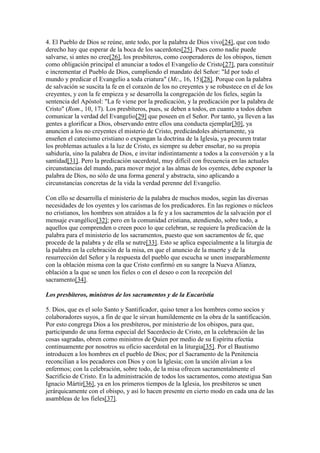 4. El Pueblo de Dios se reúne, ante todo, por la palabra de Dios vivo[24], que con todo
derecho hay que esperar de la boca de los sacerdotes[25]. Pues como nadie puede
salvarse, si antes no cree[26], los presbíteros, como cooperadores de los obispos, tienen
como obligación principal el anunciar a todos el Evangelio de Cristo[27], para constituir
e incrementar el Pueblo de Dios, cumpliendo el mandato del Señor: "Id por todo el
mundo y predicar el Evangelio a toda criatura" (Mc., 16, 15)[28]. Porque con la palabra
de salvación se suscita la fe en el corazón de los no creyentes y se robustece en el de los
creyentes, y con la fe empieza y se desarrolla la congregación de los fieles, según la
sentencia del Apóstol: "La fe viene por la predicación, y la predicación por la palabra de
Cristo" (Rom., 10, 17). Los presbíteros, pues, se deben a todos, en cuanto a todos deben
comunicar la verdad del Evangelio[29] que poseen en el Señor. Por tanto, ya lleven a las
gentes a glorificar a Dios, observando entre ellos una conducta ejemplar[30], ya
anuncien a los no creyentes el misterio de Cristo, predicándoles abiertamente, ya
enseñen el catecismo cristiano o expongan la doctrina de la Iglesia, ya procuren tratar
los problemas actuales a la luz de Cristo, es siempre su deber enseñar, no su propia
sabiduría, sino la palabra de Dios, e invitar indistintamente a todos a la conversión y a la
santidad[31]. Pero la predicación sacerdotal, muy difícil con frecuencia en las actuales
circunstancias del mundo, para mover mejor a las almas de los oyentes, debe exponer la
palabra de Dios, no sólo de una forma general y abstracta, sino aplicando a
circunstancias concretas de la vida la verdad perenne del Evangelio.

Con ello se desarrolla el ministerio de la palabra de muchos modos, según las diversas
necesidades de los oyentes y los carismas de los predicadores. En las regiones o núcleos
no cristianos, los hombres son atraídos a la fe y a los sacramentos de la salvación por el
mensaje evangélico[32]; pero en la comunidad cristiana, atendiendo, sobre todo, a
aquellos que comprenden o creen poco lo que celebran, se requiere la predicación de la
palabra para el ministerio de los sacramentos, puesto que son sacramentos de fe, que
procede de la palabra y de ella se nutre[33]. Esto se aplica especialmente a la liturgia de
la palabra en la celebración de la misa, en que el anuncio de la muerte y de la
resurrección del Señor y la respuesta del pueblo que escucha se unen inseparablemente
con la oblación misma con la que Cristo confirmó en su sangre la Nueva Alianza,
oblación a la que se unen los fieles o con el deseo o con la recepción del
sacramento[34].

Los presbíteros, ministros de los sacramentos y de la Eucaristía

5. Dios, que es el solo Santo y Santificador, quiso tener a los hombres como socios y
colaboradores suyos, a fin de que le sirvan humildemente en la obra de la santificación.
Por esto congrega Dios a los presbíteros, por ministerio de los obispos, para que,
participando de una forma especial del Sacerdocio de Cristo, en la celebración de las
cosas sagradas, obren como ministros de Quien por medio de su Espíritu efectúa
continuamente por nosotros su oficio sacerdotal en la liturgia[35]. Por el Bautismo
introducen a los hombres en el pueblo de Dios; por el Sacramento de la Penitencia
reconcilian a los pecadores con Dios y con la Iglesia; con la unción alivian a los
enfermos; con la celebración, sobre todo, de la misa ofrecen sacramentalmente el
Sacrificio de Cristo. En la administración de todos los sacramentos, como atestigua San
Ignacio Mártir[36], ya en los primeros tiempos de la Iglesia, los presbíteros se unen
jerárquicamente con el obispo, y así lo hacen presente en cierto modo en cada una de las
asambleas de los fieles[37].
 
