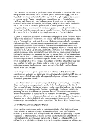 Pero los demás sacramentos, al igual que todos los ministerios eclesiásticos y las obras
del apostolado, están unidos con la Eucaristía y hacia ella se ordenan[38]. Pues en la
Sagrada Eucaristía se contiene todo el bien espiritual de la Iglesia[39], es decir, Cristo
en persona, nuestra Pascua y pan vivo que, con su Carne, por el Espíritu Santo
vivificada y vivificante, da vida a los hombres que de esta forma son invitados y
estimulados a ofrecerse a sí mismos, sus trabajos y todas las cosas creadas juntamente
con El. Por lo cual, la Eucaristía aparece como la fuente y cima de toda la
evangelización; los catecúmenos, al introducirse poco a poco en la participación de la
Eucaristía, y los fieles ya marcados por el sagrado Bautismo y Confirmación, por medio
de la recepción de la Eucaristía se injertan plenamente en el Cuerpo de Cristo.

Es, pues, la celebración eucarística el centro de la congregación de los fieles que preside
el presbítero. Enseñan los presbíteros a los fieles a ofrecer al Padre en el sacrificio de la
misa la Víctima divina y a ofrendar la propia vida juntamente con ella; les instruyen en
el ejemplo de Cristo Pastor, para que sometan sus pecados con corazón contrito a la
Iglesia en el Sacramento de la Penitencia, de forma que se conviertan cada día más
hacia el Señor, acordándose de sus palabras: "Arrepentíos, porque se acerca el Reino de
los cielos" (Mt., 4, 17). Les enseñan, igualmente, a participar en la celebración de la
sagrada liturgia, de forma que en ella lleguen también a una oración sincera; les llevan
como de la mano a un espíritu de oración cada vez más perfecto, que han de actualizar
durante toda la vida, en conformidad con las gracias y necesidades de cada uno; llevan a
todos al cumplimiento de los deberes del propio estado, y a los más fervorosos les
atraen hacia la práctica de los consejos evangélicos, acomodada a la condición de cada
uno. Enseñan, por tanto, a los fieles a cantar al Señor en sus corazones himnos y
cánticos espirituales, dando siempre gracias por todo a Dios Padre en el nombre de
nuestro Señor Jesucristo[40].

Los loores y acciones de gracias que elevan en la celebración de la Eucaristía los
presbíteros, las continúan por las diversas horas del día en el rezo del Oficio Divino, con
que, en nombre de la Iglesia, piden a Dios por todo el pueblo a ellos confiado o, por
mejor decir, por todo el mundo.

La casa de oración en que se celebra y se guarda la Sagrada Eucaristía, y se reúnen los
fieles, y en la que se adora para auxilio y solaz de los fieles la presencia del Hijo de
Dios, nuestro Salvador, ofrecido por nosotros en el ara sacrificial, debe de estar limpia y
dispuesta para la oración y para las funciones sagradas[41]. En ella son invitados los
pastores y los fieles a responder con gratitud a la dádiva de quien por su Humanidad
infunde continuamente la vida divina en los miembros de su Cuerpo[42]. Procuren los
presbíteros cultivar convenientemente la ciencia y, sobre todo, las prácticas litúrgicas, a
fin de que por su ministerio litúrgico las comunidades cristianas que se les han
encomendado alaben cada día con más perfección a Dios, Padre, Hijo y Espíritu Santo.

Los presbíteros, rectores del pueblo de Dios

6. Los presbíteros, ejerciendo según su parte de autoridad el oficio de Cristo Cabeza y
Pastor, reúnen, en nombre del obispo, a la familia de Dios, como una fraternidad
unánime, y la conducen a Dios Padre por medio de Cristo en el Espíritu[43]. Mas para
el ejercicio de este ministerio, lo mismo que para las otras funciones del presbítero, se
confiere la potestad espiritual, que, ciertamente, se da para la edificación[44]. En la
edificación de la Iglesia los presbíteros deben vivir con todos con exquisita delicadeza, a
 