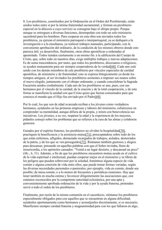 8. Los presbíteros, constituidos por la Ordenación en el Orden del Presbiterado, están
unidos todos entre sí por la íntima fraternidad sacramental, y forman un presbiterio
especial en la diócesis a cuyo servicio se consagran bajo el obispo propio. Porque
aunque se entreguen a diversas funciones, desempeñan con todo un solo ministerio
sacerdotal para los hombres. Para cooperar en esta obra son enviados todos los
presbíteros, ya ejerzan el ministerio parroquial o interparroquial, ya se dediquen a la
investigación o a la enseñanza, ya realicen trabajos manuales, participando, con la
conveniente aprobación del ordinario, de la condición de los mismos obreros donde esto
parezca útil; ya desarrollen, finalmente, otras obras apostólicas u ordenadas al
apostolado. Todos tienden ciertamente a un mismo fin: a la edificación del Cuerpo de
Cristo, que, sobre todo en nuestros días, exige múltiples trabajos y nuevas adaptaciones.
Es de suma trascendencia, por tanto, que todos los presbíteros, diocesanos o religiosos,
se ayuden mutuamente para ser siempre cooperadores de la verdad[68]. Cada uno está
unido con los demás miembros de este presbiterio por vínculos especiales de caridad
apostólica, de ministerio y de fraternidad: esto se expresa litúrgicamente ya desde los
tiempos antiguos, al ser invitados los presbíteros asistentes a imponer sus manos sobre
el nuevo elegido, juntamente con el obispo ordenante, y cuando concelebran la Sagrada
Eucaristía unidos cordialmente. Cada uno de los presbíteros se une, pues, con sus
hermanos por el vínculo de la caridad, de la oración y de la total cooperación, y de esta
forma se manifiesta la unidad con que Cristo quiso que fueran consumados para que
conozca el mundo que el Hijo fue enviado por el Padre[69].

Por lo cual, los que son de edad avanzada reciban a los jóvenes como verdaderos
hermanos, ayúdenles en las primeras empresas y labores del ministerio, esfuércense en
comprender su mentalidad, aunque difiera de la propia, y miren con benevolencia sus
iniciativas. Los jóvenes, a su vez, respeten la edad y la experiencia de los mayores,
pídanles consejo sobre los problemas que se refieren a la cura de las almas y colaboren
gustosos.

Guiados por el espíritu fraterno, los presbíteros no olviden la hospitalidad[70],
practiquen la beneficencia y la asistencia mutua[71], preocupándose sobre todo de los
que están enfermos, afligidos, demasiado recargados de trabajos, aislados, desterrados
de la patria, y de los que se ven perseguidos[72]. Reúnanse también gustosos y alegres
para descansar, pensando en aquellas palabras con que el Señor invitaba, lleno de
misericordia, a los apóstoles cansados: "Venid a un lugar desierto, y descansad un poco"
(Mc., 6, 31). Además, a fin de que los presbíteros encuentren mutua ayuda en el cultivo
de la vida espiritual e intelectual, puedan cooperar mejor en el ministerio y se libren de
los peligros que pueden sobrevenir por la soledad, foméntese alguna especie de vida
común o alguna conexión de vida entre ellos, que puede tomar formas variadas, según
las diversas necesidades personales o pastorales; por ejemplo, vida en común, donde sea
posible; de mesa común, o a lo menos de frecuentes y periódicas reuniones. Hay que
tener también en mucha estima y favorecer diligentemente las asociaciones que, con
estatutos reconocidos por la competente autoridad eclesiástica, por una apta y
convenientemente aprobada ordenación de la vida y por la ayuda fraterna, pretenden
servir a todo el orden de los presbíteros.

Finalmente, por razón de la misma comunión en el sacerdocio, siéntanse los presbíteros
especialmente obligados para con aquellos que se encuentran en alguna dificultad;
ayúdenles oportunamente como hermanos y aconséjenles discretamente, si es necesario.
Manifiesten siempre caridad fraterna y magnanimidad para con los que fallaron en algo,
 