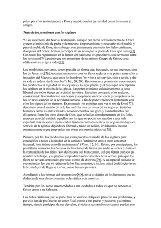 pidan por ellos instantemente a Dios y muéstrenseles en realidad como hermanos y
amigos.

Trato de los presbíteros con los seglares

9. Los sacerdotes del Nuevo Testamento, aunque por razón del Sacramento del Orden
ejercen el ministerio de padre y de maestro, importantísimo y necesario en el pueblo y
para el pueblo de Dios, sin embargo, son, juntamente con todos los fieles cristianos,
discípulos del Señor, hechos partícipes de su reino por la gracia de Dios que llama[73].
Con todos los regenerados en la fuente del bautismo los presbíteros son hermanos entre
los hermanos[74], puesto que son miembros de un mismo Cuerpo de Cristo, cuya
edificación se exige a todos[75].

Los presbíteros, por tanto, deben presidir de forma que, buscando, no sus intereses, sino
los de Jesucristo[76], trabajen juntamente con los fieles seglares y se porten entre ellos a
imitación del Maestro, que entre los hombres "no vino a ser servido, sino a servir, y dar
su vida en redención de muchos" (Mt., 20, 28). Reconozcan y promuevan sinceramente
los presbíteros la dignidad de los seglares y la suya propia, y el papel que desempeñan
los seglares en la misión de la Iglesia. Respeten asimismo cuidadosamente la justa
libertad que todos tienen en la ciudad terrestre. Escuchen con gusto a los seglares,
considerando fraternalmente sus deseos y aceptando su experiencia y competencia en
los diversos campos de la actividad humana, a fin de poder reconocer juntamente con
ellos los signos de los tiempos. Examinando los espíritus para ver si son de Dios[77],
descubran con el sentido de la fe los multiformes carismas de los seglares, tanto los
humildes como los más elevados; reconociéndolos con gozo y fomentándolos con
diligencia. Entre los otros dones de Dios, que se hallan abundantemente en los fieles,
merecen especial cuidado aquellos por los que no pocos son atraídos a una vida
espiritual más elevada. Encomienden también confiadamente a los seglares trabajos en
servicio de la Iglesia, dejándoles libertad y radio de acción, invitándolos incluso
oportunamente a que emprendan sus obras por propia iniciativa[78].

Piensen, por fin, los presbíteros que están puestos en medio de los seglares para
conducirlos a todos a la unidad de la caridad: "amándose unos a otros con amor
fraternal, honrándose a porfía mutuamente" (Rom., 12, 10). Deben, por consiguiente, los
presbíteros consociar las diversas inclinaciones de forma que nadie se sienta extraño en
la comunidad de los fieles. Son defensores del bien común, del que tienen cuidado en
nombre del obispo, y al propio tiempo defensores valientes de la verdad, para que los
fieles no se vean arrastrados por todo viento de doctrina[79]. A su especial cuidado se
encomiendan los que se retiraron de los Sacramentos, e incluso quizá desfallecieron en
la fe; no dejen de llegarse a ellos, como buenos pastores.

Atendiendo a las normas del ecumenismo[80], no se olvidarán de los hermanos que no
disfrutan de una plena comunión eclesiástica con nosotros.

Tendrán, por fin, como encomendados a sus cuidados a todos los que no conocen a
Cristo como a su Salvador.

Los fieles cristianos, por su parte, han de sentirse obligados para con sus presbíteros, y
por ello han de profesarles un amor filial, como a sus padres y pastores; y al mismo
tiempo, siendo partícipes de sus desvelos, ayuden a sus presbíteros cuanto puedan con
 