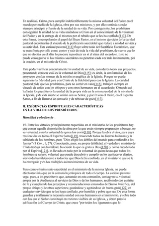 En realidad, Cristo, para cumplir indefectiblemente la misma voluntad del Padre en el
mundo por medio de la Iglesia, obra por sus ministros, y por ello continúa siendo
siempre principio y fuente de la unidad de su vida. Por consiguiente, los presbíteros
conseguirán la unidad de su vida uniéndose a Cristo en el conocimiento de la voluntad
del Padre y en la entrega de sí mismos por el rebaño que se les ha confiado[113]. De
esta forma, desempeñando el papel del Buen Pastor, en el mismo ejercicio de la caridad
pastoral encontrarán el vínculo de la perfección sacerdotal que reduce a unidad su vida y
su actividad. Esta caridad pastoral[114] fluye sobre todo del Sacrificio Eucarístico, que
se manifiesta por ello como centro y raíz de toda la vida del presbítero, de suerte que lo
que se efectúa en el altar lo procure reproducir en sí el alma del sacerdote. Esto no
puede conseguirse si los mismos sacerdotes no penetran cada vez más íntimamente, por
la oración, en el misterio de Cristo.

Para poder verificar concretamente la unidad de su vida, consideren todos sus proyectos,
procurando conocer cuál es la voluntad de Dios[115]; es decir, la conformidad de los
proyectos con las normas de la misión evangélica de la Iglesia. Porque no puede
separarse la fidelidad para con Cristo de la fidelidad para con la Iglesia. La caridad
pastoral pide que los presbíteros, para no correr en vano[116], trabajen siempre en
vínculo de unión con los obispos y con otros hermanos en el sacerdocio. Obrando así
hallarán los presbíteros la unidad de la propia vida en la misma unidad de la misión de
la Iglesia, y de esta suerte se unirán con su Señor, y por El con el Padre, en el Espíritu
Santo, a fin de llenarse de consuelo y de rebosar de gozo[117].

II. EXIGENCIAS ESPIRITUALES CARACTERÍSTICAS
EN LA VIDA DE LOS PRESBÍTEROS

Humildad y obediencia

15. Entre las virtudes principalmente requeridas en el ministerio de los presbíteros hay
que contar aquella disposición de alma por la que están siempre preparados a buscar, no
su voluntad, sino la voluntad de quien los envió[118]. Porque la obra divina, para cuya
realización los tomó el Espíritu Santo[119], trasciende todas las fuerzas humanas y la
sabiduría de los hombres, pues "Dios eligió los débiles del mundo para confundir a los
fuertes" (1 Cor., 1, 27). Conociendo, pues, su propia debilidad, el verdadero ministro de
Cristo trabaja con humildad, buscando lo que es grato a Dios[120], y como encadenado
por el Espíritu[121], es llevado en todo por la voluntad de quien desea que todos los
hombres se salven; voluntad que puede descubrir y cumplir en los quehaceres diarios,
sirviendo humildemente a todos los que Dios le ha confiado, en el ministerio que se le
ha entregado y en los múltiples acontecimientos de su vida.

Pero como el ministerio sacerdotal es el ministerio de la misma Iglesia, no puede
efectuarse más que en la comunión jerárquica de todo el cuerpo. La caridad pastoral
urge, pues, a los presbíteros que, actuando en esta comunión, consagren su voluntad
propia por la obediencia al servicio de Dios y de los hermanos, recibiendo con espíritu
de fe y cumpliendo los preceptos y recomendaciones emanadas del Sumo Pontífice, del
propio obispo y de otros superiores; gastándose y agotándose de buena gana[122] en
cualquier servicio que se les haya confiado, por humilde y pobre que sea. De esta forma
guardan y reafirman la necesaria unidad con sus hermanos en el ministerio, y sobre todo
con los que el Señor constituyó en rectores visibles de su Iglesia, y obran para la
edificación del Cuerpo de Cristo, que crece "por todos los ligamentos que lo
 