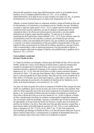 dirección del magisterio, al que sigue fidelísimamente, recibe no ya la palabra de los
hombres, sino la verdadera palabra de Dios (cf. 1Tes., 2,13), se adhiere
indefectiblemente a la fe dada de una vez para siempre a los santos (cf. Jds., 3), penetra
profundamente con rectitud de juicio y la aplica más íntegramente en la vida.

Además, el mismo Espíritu Santo no solamente santifica y dirige al Pueblo de Dios por
los Sacramentos y los ministerios y lo enriquece con las virtudes, sino que "distribuye
sus dones a cada uno según quiere" (1Cor., 12,11), reparte entre los fieles de cualquier
condición incluso gracias especiales, con que los dispone y prepara para realizar
variedad de obras y de oficios provechosos para la renovación y una más amplia
edificación de la Iglesia según aquellas palabras: "A cada uno se le otorga la
manifestación del Espíritu para común utilidad" (1Cor., 12,7). Estos carismas, tanto los
extraordinarios como los más sencillos y comunes, por el hecho de que son muy
conformes y útiles a las necesidades de la Iglesia, hay que recibirlos con agradecimiento
y consuelo. Los dones extraordinarios no hay que pedirlos temerariamente, ni hay que
esperar de ellos con presunción los frutos de los trabajos apostólicos, sino que el juicio
sobre su autenticidad y sobre su aplicación pertenece a los que presiden la Iglesia, a
quienes compete sobre todo no apagar el Espíritu, sino probarlo todo y quedarse con lo
bueno (cf. 1Tes., 5,19-21).

Universalidad y catolicidad
del único Pueblo de Dios

13. Todos los hombres son llamados a formar parte del Pueblo de Dios. Por lo cual este
Pueblo, siendo uno y único, ha de abarcar el mundo entero y todos los tiempos para
cumplir los designios de la voluntad de Dios, que creó en el principio una sola
naturaleza humana y determinó congregar en un conjunto a todos sus hijos, que estaban
dispersos (cf. Jn., 11,52). Para ello envió Dios a su Hijo a quien constituyó heredero
universal (cf. Hebr., 1,2), para que fuera Maestro, Rey y Sacerdote nuestro, Cabeza del
nuevo y universal pueblo de los hijos de Dios. Para ello, por fin, envió al Espíritu de su
Hijo, Señor y Vivificador, que es para toda la Iglesia, y para todos y cada uno de los
creyentes, principio de asociación y de unidad en la doctrina de los Apóstoles y en la
unión, en la fracción del pan y en la oración (cf. Act., 2,42).

Así, pues, de todas las gentes de la tierra se compone el Pueblo de Dios, porque de todas
recibe sus ciudadanos, que lo son de un reino, por cierto no terreno, sino celestial. Pues
todos los fieles esparcidos por la haz de la tierra comunican en el Espíritu Santo con los
demás, y así "el que habita en Roma sabe que los indios son también sus miembros".
Pero como el Reino de Cristo no es de este mundo (cf. Jn., 18,36), la Iglesia, o Pueblo
de Dios, introduciendo este Reino no arrebata a ningún pueblo ningún bien temporal,
sino al contrario, todas las facultades, riquezas y costumbres que revelan la idiosincrasia
de cada pueblo, en lo que tienen de bueno, las favorece y asume; pero al recibirlas las
purifica, las fortalece y las eleva. Pues sabe muy bien que debe asociarse a aquel Rey, a
quien fueron dadas en heredad todas las naciones (cf. Sal., 2,8) y a cuya ciudad llevan
dones y obsequios (cf. Sal., 71 [72], 10; Is., 60,4-7; Ap., 21,24). Este carácter de
universalidad, que distingue al Pueblo de Dios, es un don del mismo Señor por el que la
Iglesia católica tiende eficaz y constantemente a recapitular la Humanidad entera con
todos sus bienes, bajo Cristo como Cabeza en la unidad de su Espíritu.
 