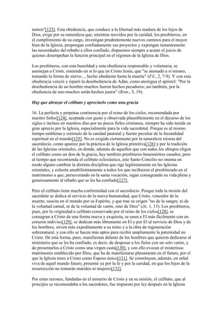 nutren"[123]. Esta obediencia, que conduce a la libertad más madura de los hijos de
Dios, exige por su naturaleza que, mientras movidos por la caridad, los presbíteros, en
el cumplimiento de su cargo, investigan prudentemente nuevos caminos para el mayor
bien de la Iglesia, propongan confiadamente sus proyectos y expongan instantemente
las necesidades del rebaño a ellos confiado, dispuestos siempre a acatar el juicio de
quienes desempeñan la función principal en el régimen de la Iglesia de Dios.

Los presbíteros, con esta humildad y esta obediencia responsable y voluntaria, se
asemejan a Cristo, sintiendo en sí lo que en Cristo Jesús, que "se anonadó a sí mismo,
tomando la forma de siervo..., hecho obediente hasta la muerte" (Fil., 2, 7-9). Y con esta
obediencia venció y reparó la desobediencia de Adán, como atestigua el apóstol: "Por la
desobediencia de un hombre muchos fueron hechos pecadores; así también, por la
obediencia de uno muchos serán hechos justos" (Rom., 5, 19).

Hay que abrazar el celibato y apreciarlo como una gracia

16. La perfecta y perpetua continencia por el reino de los cielos, recomendada por
nuestro Señor[124], aceptada con gusto y observada plausiblemente en el decurso de los
siglos e incluso en nuestros días por no pocos fieles cristianos, siempre ha sido tenida en
gran aprecio por la Iglesia, especialmente para la vida sacerdotal. Porque es al mismo
tiempo emblema y estímulo de la caridad pastoral y fuente peculiar de la fecundidad
espiritual en el mundo[125]. No es exigida ciertamente por la naturaleza misma del
sacerdocio, como aparece por la práctica de la Iglesia primitiva[126] y por la tradición
de las Iglesias orientales, en donde, además de aquellos que con todos los obispos eligen
el celibato como un don de la gracia, hay también presbíteros beneméritos casados; pero
al tiempo que recomienda el celibato eclesiástico, este Santo Concilio no intenta en
modo alguno cambiar la distinta disciplina que rige legítimamente en las Iglesias
orientales, y exhorta amabilísimamente a todos los que recibieron el presbiterado en el
matrimonio a que, perseverando en la santa vocación, sigan consagrando su vida plena y
generosamente al rebaño que se les ha confiado[127].

Pero el celibato tiene mucha conformidad con el sacerdocio. Porque toda la misión del
sacerdote se dedica al servicio de la nueva humanidad, que Cristo, vencedor de la
muerte, suscita en el mundo por su Espíritu, y que trae su origen "no de la sangre, ni de
la voluntad carnal, ni de la voluntad de varón, sino de Dios" (Jn. 1, 13). Los presbíteros,
pues, por la virginidad o celibato conservado por el reino de los cielos[128], se
consagran a Cristo de una forma nueva y exquisita, se unen a El más fácilmente con un
corazón indiviso[129], se dedican más libremente en El y por El al servicio de Dios y de
los hombres, sirven más expeditamente a su reino y a la obra de regeneración
sobrenatural, y con ello se hacen más aptos para recibir ampliamente la paternidad en
Cristo. De esta forma, pues, manifiestan delante de los hombres que quieren dedicarse al
ministerio que se les ha confiado, es decir, de desposar a los fieles con un solo varón, y
de presentarlos a Cristo como una virgen casta[130], y con ello evocan el misterioso
matrimonio establecido por Dios, que ha de manifestarse plenamente en el futuro, por el
que la Iglesia tiene a Cristo como Esposo único[131]. Se constituyen, además, en señal
viva de aquel mundo futuro, presente ya por la fe y por la caridad, en que los hijos de la
resurrección no tomarán maridos ni mujeres[132].

Por estas razones, fundadas en el misterio de Cristo y en su misión, el celibato, que al
principio se recomendaba a los sacerdotes, fue impuesto por ley después en la Iglesia
 