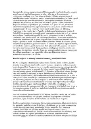 Latina a todos los que eran promovidos al Orden sagrado. Este Santo Concilio aprueba
y confirma esta legislación en cuanto se refiere a los que se destinan para el
presbiterado, confiando en el Espíritu que el don del celibato, tan conveniente al
sacerdocio del Nuevo Testamento, les será generosamente otorgado por el Padre, con tal
que se lo pidan con humildad y constancia los que por el sacramento del Orden
participan del sacerdocio de Cristo, más aún, toda la Iglesia. Exhorta también este
Sagrado Concilio a los presbíteros que, confiados en la gracia de Dios, recibieron
libremente el sagrado celibato según el ejemplo de Cristo, a que, abrazándolo con
magnanimidad y de todo corazón, y perseverando en tal estado con fidelidad,
reconozcan el don excelso que el Padre les ha dado y que tan claramente ensalza el
Señor[133], y pongan ante su consideración los grandes misterios que en él se expresan
y se verifican. Cuando más imposible les parece a no pocas personas la perfecta
continencia en el mundo actual, con tanto mayor humildad y perseverancia pedirán los
presbíteros, juntamente con la Iglesia, la gracia de la fidelidad, que nunca ha sido
negada a quienes la piden, sirviéndose también, al mismo tiempo, de todas las ayudas
sobrenaturales y naturales, que todos tienen a su alcance. No dejen de seguir las normas,
sobre todo las ascéticas, que la experiencia de la Iglesia aprueba, y que no son menos
necesarias en el mundo actual. Ruega, por tanto, este Sagrado Concilio, no sólo a los
sacerdotes, sino también a todos los fieles, que aprecien cordialmente este precioso don
del celibato sacerdotal, y que pidan todos a Dios que El conceda siempre
abundantemente ese don a su Iglesia.

Posición respecto al mundo y los bienes terrenos, y pobreza voluntaria

17. Por la amigable y fraterna convivencia mutua y con los demás hombres, pueden
aprender los presbíteros a cultivar los valores humanos y a apreciar los bienes creados
como dones de Dios. Aunque viven en el mundo, sepan siempre, sin embargo, que ellos
no son del mundo, según la sentencia del Señor, nuestro Maestro[134]. Disfrutando,
pues, del mundo como si no disfrutasen[135], llegarán a la libertad de los que, libres de
toda preocupación desordenada, se hacen dóciles para oír la voz divina en la vida
ordinaria. De esta libertad y docilidad emana la discreción espiritual con que se halla la
recta postura frente al mundo y a los bienes terrenos. Postura de gran importancia para
los presbíteros, porque la misión de la Iglesia se desarrolla en medio del mundo, y
porque los bienes creados son enteramente necesarios para el provecho personal del
hombre. Agradezcan, pus, todo lo que el Padre celestial les concede para vivir
convenientemente. Es necesario, con todo, que examinen a la luz de la fe todo lo que se
les presenta, para usar de los bienes según la voluntad de Dios y dar de mano a todo
cuanto obstaculiza su misión.

Pues los sacerdotes, ya que el Señor es su "porción y herencia" (núms. 18, 20), deben
usar los bienes temporales tan sólo para los fines a los que pueden lícitamente
destinarlos, según la doctrina de Cristo Señor y la ordenación de la Iglesia.

Los bienes eclesiásticos propiamente dichos, según su naturaleza, deben administrarlos
los sacerdotes según las normas de las leyes eclesiásticas, con la ayuda, en cuanto sea
posible, de expertos seglares, y destinarlos siempre a aquellos fines para cuya
consecución es lícito a la Iglesia poseer bienes temporales, esto es, para el
mantenimiento del culto divino, para procurar la honesta sustentación del clero y para
realizar las obras del sagrado apostolado o de la caridad, sobre todo con los
necesitados[136]. En cuanto a los bienes que recaban con ocasión del ejercicio de algún
 