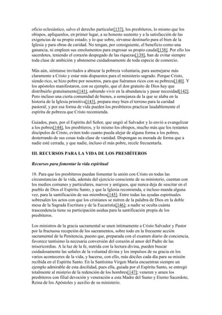 oficio eclesiástico, salvo el derecho particular[137], los presbíteros, lo mismo que los
obispos, aplíquenlos, en primer lugar, a su honesto sustento y a la satisfacción de las
exigencias de su propio estado; y lo que sobre, sírvanse destinarlo para el bien de la
Iglesia y para obras de caridad. No tengan, por consiguiente, el beneficio como una
ganancia, ni empleen sus emolumentos para engrosar su propio caudal[138]. Por ello los
sacerdotes, teniendo el corazón despegado de las riquezas[139], han de evitar siempre
toda clase de ambición y abstenerse cuidadosamente de toda especie de comercio.

Más aún, siéntanse invitados a abrazar la pobreza voluntaria, para asemejarse más
claramente a Cristo y estar más dispuestos para el ministerio sagrado. Porque Cristo,
siendo rico, se hizo pobre por nosotros, para que fuéramos ricos con su pobreza[140]. Y
los apóstoles manifestaron, con su ejemplo, que el don gratuito de Dios hay que
distribuirlo gratuitamente[141], sabiendo vivir en la abundancia y pasar necesidad[142].
Pero incluso una cierta comunidad de bienes, a semejanza de la que se alaba en la
historia de la Iglesia primitiva[143], prepara muy bien el terreno para la caridad
pastoral; y por esa forma de vida pueden los presbíteros practicar laudablemente el
espíritu de pobreza que Cristo recomienda.

Guiados, pues, por el Espíritu del Señor, que ungió al Salvador y lo envió a evangelizar
a los pobres[144], los presbíteros, y lo mismo los obispos, mucho más que los restantes
discípulos de Cristo, eviten todo cuanto pueda alejar de alguna forma a los pobres,
desterrando de sus cosas toda clase de vanidad. Dispongan su morada de forma que a
nadie esté cerrada, y que nadie, incluso el más pobre, recele frecuentarla.

III. RECURSOS PARA LA VIDA DE LOS PRESBÍTEROS

Recursos para fomentar la vida espiritual

18. Para que los presbíteros puedan fomentar la unión con Cristo en todas las
circunstancias de la vida, además del ejercicio consciente de su ministerio, cuentan con
los medios comunes y particulares, nuevos y antiguos, que nunca deja de suscitar en el
pueblo de Dios el Espíritu Santo, y que la Iglesia recomienda, e incluso manda alguna
vez, para la santificación de sus miembros[145]. Entre todas las ayudas espirituales
sobresalen los actos con que los cristianos se nutren de la palabra de Dios en la doble
mesa de la Sagrada Escritura y de la Eucaristía[146]; a nadie se oculta cuánta
trascendencia tiene su participación asidua para la santificación propia de los
presbíteros.

Los ministros de la gracia sacramental se unen íntimamente a Cristo Salvador y Pastor
por la fructuosa recepción de los sacramentos, sobre todo en la frecuente acción
sacramental de la Penitencia, puesto que, preparada con el examen diario de conciencia,
favorece tantísimo la necesaria conversión del corazón al amor del Padre de las
misericordias. A la luz de la fe, nutrida con la lectura divina, pueden buscar
cuidadosamente las señales de la voluntad divina y los impulsos de su gracia en los
varios aconteceres de la vida, y hacerse, con ello, más dóciles cada día para su misión
recibida en el Espíritu Santo. En la Santísima Virgen María encuentran siempre un
ejemplo admirable de esta docilidad, pues ella, guiada por el Espíritu Santo, se entregó
totalmente al misterio de la redención de los hombres[147]; veneren y amen los
presbíteros con filial devoción y veneración a esta Madre del Sumo y Eterno Sacerdote,
Reina de los Apóstoles y auxilio de su ministerio.
 