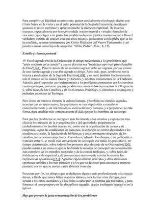 Para cumplir con fidelidad su ministerio, gusten cordialmente el coloquio divino con
Cristo Señor en la visita y en el culto personal de la Sagrada Eucaristía; practiquen
gustosos el retiro espiritual y aprecien mucho la dirección espiritual. De muchas
maneras, especialmente por la recomendada oración mental y variadas fórmulas de
oraciones, que eligen a su gusto, los presbíteros buscan y piden instantemente a Dios el
verdadero espíritu de oración con que ellos mismos, juntamente con la plebe que se les
ha confiado, se unen íntimamente con Cristo Mediador del Nuevo Testamento, y así
pueden clamar como hijos de adopción: "Abba, Padre" (Rom., 8, 15).

Estudio y ciencia pastoral

19. En el sagrado rito de la Ordenación el obispo recomienda a los presbíteros que
"estén maduros en la ciencia" y que su doctrina sea "medicina espiritual para el pueblo
de Dios"[148]. Pero la ciencia de un ministro sagrado debe ser sagrada, porque emana
de una fuente sagrada y a un fin sagrado se dirige. Ante todo, pues, se obtiene por la
lectura y meditación de la Sagrada Escritura[149], y se nutre también fructuosamente
con el estudio de los santos Padres y Doctores, y de otros monumentos de la Tradición.
Además, para responder convenientemente a los problemas propuestos por los hombres
contemporáneos, conviene que los presbíteros conozcan los documentos del Magisterio
y, sobre todo, de los Concilios y de los Romanos Pontífices, y consulten a los mejores y
probados escritores de Teología.

Pero como en nuestros tiempos la cultura humana, y también las ciencias sagradas,
avanzan con un ritmo nuevo, los presbíteros se ven impulsados a completar
convenientemente y sin intermisión su ciencia divina y humana, y a prepararse, de esta
forma, para entablar más ventajosamente el diálogo con los hombres de su tiempo.

Para que los presbíteros se entreguen más fácilmente a los estudios y capten con más
eficacia los métodos de la evangelización y del apostolado, prepárenseles
cuidadosamente los medios necesarios, como son la organización de cursos y de
congresos, según las condiciones de cada país, la erección de centros destinados a los
estudios pastorales, la fundación de bibliotecas y una conveniente dirección de los
estudios por personas competentes. Consideren, además, los obispos, o en particular, o
reunidos entre sí, el modo más conveniente de conseguir que todos los presbíteros, en
tiempo determinado, sobre todo en los primeros años después de su Ordenación[150],
puedan asistir a un curso en que se les brinde la ocasión de conseguir un conocimiento
más completo de los métodos pastorales y de la ciencia teológica, y, sobre todo, de
fortalecer su vida espiritual y de comunicarse mutuamente con los hermanos las
experiencias apostólicas[151]. Ayúdese especialmente con estas y otras atenciones
oportunas también a los neo-párrocos y a los que se destinan para una nueva empresa
pastoral, o a los que se envían a otra diócesis o nación.

Procuren, por fin, los obispos que se dediquen algunos más profundamente a la ciencia
divina, a fin de que nunca falten maestros idóneos para formar a los clérigos, para
ayudar a los otros sacerdotes y a los fieles a conseguir la doctrina que necesitan, y para
fomentar el sano progreso en las disciplinas sagradas, que es totalmente necesario en la
Iglesia.

Hay que proveer la justa remuneración de los presbíteros
 