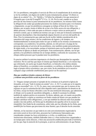 20. Los presbíteros, entregados al servicio de Dios en el cumplimiento de la misión que
se les ha confiado, son dignos de recibir la justa remuneración, porque "el obrero es
digno de su salario" (Lc., 10, 7)[152], y "el Señor ha ordenado a los que anuncian el
Evangelio que vivan del Evangelio" (1 Cor., 9, 14). Por lo cual, cuando no se haya
provisto de otra forma la justa remuneración de los presbíteros, los mismos fieles tienen
la obligación de cuidar que puedan procurarse los medios necesarios para vivir honesta
y dignamente, ya que los presbíteros consagran su trabajo al bien de los fieles. Los
obispos, por su parte, tienen el deber de avisar a los fieles acerca de esta obligación, y
deben procurar, o bien cada uno para su diócesis o mejor varios en unión para el
territorio común, que se establezcan normas con que se mire por la honesta sustentación
de quienes desempeñan o han desempeñado alguna función en servicio del pueblo de
Dios. Pero la remuneración que cada uno ha de recibir, habida consideración de la
naturaleza del cargo mismo y de las condiciones de lugares y de tiempos, sea
fundamentalmente la misma para todos los que se hallen en las mismas circunstancias,
corresponda a su condición y les permita, además, no sólo proveer a la paga de las
personas dedicadas al servicio de los presbíteros, sino también ayudar personalmente,
de algún modo, a los necesitados, porque el ministerio para con los pobres lo apreció
muchísimo la Iglesia ya desde sus principios. Esta remuneración, además, sea tal que
permita a los presbíteros disfrutar de un tiempo debido y suficiente de vacaciones: los
obispos deben procurar que lo puedan tener los presbíteros.

Es preciso atribuir la máxima importancia a la función que desempeñan los sagrados
ministros. Por lo cual hay que dejar el sistema que llaman beneficial, o a lo menos hay
que reformarlo, de suerte que la parte beneficial, o el derecho a los réditos dotales
añejos al beneficio, se considere como secundaria y se atribuya, en derecho, el primer
lugar al propio oficio eclesiástico, que, por cierto, ha de entenderse en lo sucesivo
cualquier cargo conferido establemente para ejercer un fin espiritual.

Hay que establecer fondos comunes de bienes
y ordenar una previsión social en favor de los presbíteros

21. Téngase siempre presente el ejemplo de los cristianos en la primitiva Iglesia de
Jerusalén, en la que "todo lo tenían en común" (Act., 4, 32) "y a cada uno se le repartía
según su necesidad" (Act., 4, 35). Es, pues, muy conveniente que, por lo menos en las
regiones en que la sustentación del clero depende total o parcialmente de donativos de
los fieles, recoja los bienes ofrecidos a este fin una institución diocesana, que administra
el obispo con la ayuda de sacerdotes delegados, y, donde lo aconseje la utilidad,
también de seglares peritos en economía. Se desea, además, que, en cuanto sea posible,
en cada diócesis o región se constituya un fondo común de bienes con que puedan los
obispos satisfacer otras obligaciones, y con que también las diócesis más ricas puedan
ayudar a las más pobres, de forma que la abundancia de aquellas alivie la escasez de
éstas[153]. Este fondo ha de constituirse, sobre todo, por las ofrendas de los fieles, pero
también por los bienes que provienen de otras fuentes, que el derecho ha de concretar.

Además, en las naciones en que todavía no está convenientemente organizada la
previsión social en favor del clero, procuren las Conferencias Episcopales que,
consideradas siempre las leyes eclesiásticas y civiles, se establezcan, o bien
instituciones diocesanas, también federadas entre sí, o bien instituciones organizadas a
un tiempo para varias diócesis, o bien una asociación establecida para todo el territorio,
por las que, bajo la atención de la jerarquía, se provea suficientemente a la que llaman
 