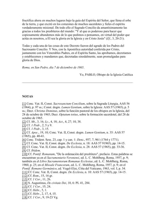 fructifica ahora en muchos lugares bajo la guía del Espíritu del Señor, que llena el orbe
de la tierra, y que excitó en los corazones de muchos sacerdotes y fieles el espíritu
verdaderamente misional. De todo ello el Sagrado Concilio da amantísimamente las
gracias a todos los presbíteros del mundo: "Y al que es poderoso para hacer que
copiosamente abundemos más de lo que pedimos o pensamos, en virtud del poder que
actúa en nosotros, a El sea la gloria en la Iglesia y en Cristo Jesús" (Ef., 3, 20-21).

Todas y cada una de las cosas de este Decreto fueron del agrado de los Padres del
Sacrosanto Concilio. Y Nos, con la Apostólica autoridad conferida por Cristo,
juntamente con los Venerables Padres, en el Espíritu Santo, las aprobamos, decretamos
y establecemos y mandamos que, decretadas sinodalmente, sean promulgadas para
gloria de Dios.

Roma, en San Pedro, día 7 de diciembre de 1965.

                                               Yo, PABLO, Obispo de la Iglesia Católica




NOTAS

[1] Conc. Vat. II, Const. Sacrosanctum Concilium, sobre la Sagrada Liturgia, AAS 56
(1964), p. 97 ss.; Const. dogm. Lumen Gentium, sobre la Iglesia: AAS 57 (1965), p. 5
ss.; Decr. Christus Dominus, sobre la función pastoral de los obispos en la Iglesia, del
28 de octubre de 1965; Decr. Optatum totius, sobre la formación sacerdotal, del 28 de
octubre de 1965.
[2] Cf. Mt., 3, 16; Lc., 4, 18; Act., 4, 27; 10, 38.
[3] Cf. 1 Pedr., 2, 5 y 9.
[4] Cf. 1 Pedr., 3, 15.
[5] Cf. Apoc., 19, 10; Conc. Vat. II, Const. dogm. Lumen Gentium, n. 35: AAS 57
(1965), pp. 40-41.
[6] Conc. Trident. Sess. 23, cap. 1 y can. 1: Denz., 957, 7, 961 (1764 y 1771).
[7] Cf. Conc. Vat. II, Const. dogm. De Ecclesia, n. 18: AAS 57 91965), pp. 14-15.
[8] Cf. Conc. Vat. II, Const. dogm. De Ecclesia, n. 28: AAS 57 (1965), pp. 33-36.
[9] Cf. Ibídem.
[10] Cf. Pontif. Romanum, "De la ordenación del presbítero", prefacio. Estas palabras se
encuentran ya en el Sacramentario Veronensi, ed. L. C. Mohlberg, Roma, 1957, p. 9;
también en el Libro Sacramentorum Romanae Ecclesiae, ed. L. C. Mohlberg, Roma,
1960, p. 25; en el Missale Francorum, ed. L. C. Mohlberg, Roma, 1957, p. 9; en el
Pontif. Romano Germánico, ed. Vogel-Elze, Citta del Vaticano, 1963, vol. I, p. 34.
[11] Cf. Conc. Vat. II, Const. dogm. De Ecclesia, n. 10: AAS 57 (1965), pp. 14-15.
[12] Cf. Rom., 15, 16 gr.
[13] Cf. 1 Cor., 11, 26.
[14] S. Augustinus, De civitate Dei, 10, 6: PL 41, 284.
[15] Cf. 1 Cor., 15, 24.
[16] Cf. Hebr., 5, 1.
[17] Cf. Hebr., 2, 17, 4, 15.
[18] Cf. 1 Cor., 9, 19-23 Vg.
 