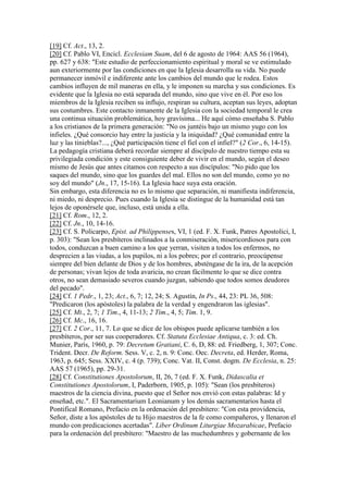 [19] Cf. Act., 13, 2.
[20] Cf. Pablo VI, Encicl. Ecclesiam Suam, del 6 de agosto de 1964: AAS 56 (1964),
pp. 627 y 638: "Este estudio de perfeccionamiento espiritual y moral se ve estimulado
aun exteriormente por las condiciones en que la Iglesia desarrolla su vida. No puede
permanecer inmóvil e indiferente ante los cambios del mundo que le rodea. Estos
cambios influyen de mil maneras en ella, y le imponen su marcha y sus condiciones. Es
evidente que la Iglesia no está separada del mundo, sino que vive en él. Por eso los
miembros de la Iglesia reciben su influjo, respiran su cultura, aceptan sus leyes, adoptan
sus costumbres. Este contacto inmanente de la Iglesia con la sociedad temporal le crea
una continua situación problemática, hoy gravísima... He aquí cómo enseñaba S. Pablo
a los cristianos de la primera generación: "No os juntéis bajo un mismo yugo con los
infieles. ¿Qué consorcio hay entre la justicia y la iniquidad? ¿Qué comunidad entre la
luz y las tinieblas?..., ¿Qué participación tiene el fiel con el infiel?" (2 Cor., 6, 14-15).
La pedagogía cristiana deberá recordar siempre al discípulo de nuestro tiempo esta su
privilegiada condición y este consiguiente deber de vivir en el mundo, según el deseo
mismo de Jesús que antes citamos con respecto a sus discípulos: "No pido que los
saques del mundo, sino que los guardes del mal. Ellos no son del mundo, como yo no
soy del mundo" (Jn., 17, 15-16). La Iglesia hace suya esta oración.
Sin embargo, esta diferencia no es lo mismo que separación, ni manifiesta indiferencia,
ni miedo, ni desprecio. Pues cuando la Iglesia se distingue de la humanidad está tan
lejos de oponérsele que, incluso, está unida a ella.
[21] Cf. Rom., 12, 2.
[22] Cf. Jn., 10, 14-16.
[23] Cf. S. Policarpo, Epist. ad Philippenses, VI, 1 (ed. F. X. Funk, Patres Apostolici, I,
p. 303): "Sean los presbíteros inclinados a la conmiseración, misericordiosos para con
todos, conduzcan a buen camino a los que yerran, visiten a todos los enfermos, no
desprecien a las viudas, a los pupilos, ni a los pobres; por el contrario, preocúpense
siempre del bien delante de Dios y de los hombres, absténgase de la ira, de la acepción
de personas; vivan lejos de toda avaricia, no crean fácilmente lo que se dice contra
otros, no sean demasiado severos cuando juzgan, sabiendo que todos somos deudores
del pecado".
[24] Cf. 1 Pedr., 1, 23; Act., 6, 7; 12, 24; S. Agustín, In Ps., 44, 23: PL 36, 508:
"Predicaron (los apóstoles) la palabra de la verdad y engendraron las iglesias".
[25] Cf. Mt., 2, 7; 1 Tim., 4, 11-13; 2 Tim., 4, 5; Tim. 1, 9.
[26] Cf. Mc., 16, 16.
[27] Cf. 2 Cor., 11, 7. Lo que se dice de los obispos puede aplicarse también a los
presbíteros, por ser sus cooperadores. Cf. Statuta Ecclesiae Antiqua, c. 3: ed. Ch.
Munier, París, 1960, p. 79: Decretum Gratiani, C. 6, D, 88: ed. Friedberg, 1, 307; Conc.
Trident. Decr. De Reform. Sess. V, c. 2, n. 9: Conc. Oec. Decreta, ed. Herder, Roma,
1963, p. 645; Sess. XXIV, c. 4 (p. 739); Conc. Vat. II, Const. dogm. De Ecclesia, n. 25:
AAS 57 (1965), pp. 29-31.
[28] Cf. Constitutiones Apostolorum, II, 26, 7 (ed. F. X. Funk, Didascalia et
Constitutiones Apostolorum, I, Paderborn, 1905, p. 105): "Sean (los presbíteros)
maestros de la ciencia divina, puesto que el Señor nos envió con estas palabras: Id y
enseñad, etc.". El Sacramentarium Leonianum y los demás sacramentarios hasta el
Pontifical Romano, Prefacio en la ordenación del presbítero: "Con esta providencia,
Señor, diste a los apóstoles de tu Hijo maestros de la fe como compañeros, y llenaron el
mundo con predicaciones acertadas". Liber Ordinum Liturgiae Mozarabicae, Prefacio
para la ordenación del presbítero: "Maestro de las muchedumbres y gobernante de los
 
