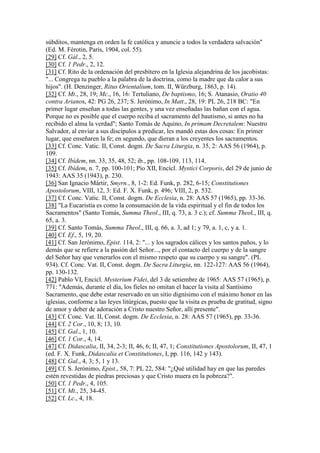 súbditos, mantenga en orden la fe católica y anuncie a todos la verdadera salvación"
(Ed. M. Férotin, París, 1904, col. 55).
[29] Cf. Gál., 2, 5.
[30] Cf. 1 Pedr., 2, 12.
[31] Cf. Rito de la ordenación del presbítero en la Iglesia alejandrina de los jacobistas:
"... Congrega tu pueblo a la palabra de la doctrina, como la madre que da calor a sus
hijos". (H. Denzinger, Ritus Orientalium, tom. II, Würzburg, 1863, p. 14).
[32] Cf. Mt., 28, 19; Mc., 16, 16: Tertuliano, De baptismo, 16; S. Atanasio, Oratio 40
contra Arianos, 42: PG 26, 237; S. Jerónimo, In Matt., 28, 19: PL 26, 218 BC: "En
primer lugar enseñan a todas las gentes, y una vez enseñadas las bañan con el agua.
Porque no es posible que el cuerpo reciba el sacramento del bautismo, si antes no ha
recibido el alma la verdad"; Santo Tomás de Aquino, In primam Decretalem: Nuestro
Salvador, al enviar a sus discípulos a predicar, les mandó estas dos cosas: En primer
lugar, que enseñaren la fe; en segundo, que dieran a los creyentes los sacramentos.
[33] Cf. Conc. Vatic. II, Const. dogm. De Sacra Liturgia, n. 35, 2: AAS 56 (1964), p.
109.
[34] Cf. Ibídem, nn. 33, 35, 48, 52; ib., pp. 108-109, 113, 114.
[35] Cf. Ibídem, n. 7, pp. 100-101; Pío XII, Encícl. Mystici Corporis, del 29 de junio de
1943: AAS 35 (1943), p. 230.
[36] San Ignacio Mártir, Smyrn., 8, 1-2: Ed. Funk, p. 282, 6-15; Constitutiones
Apostolorum, VIII, 12, 3: Ed. F. X. Funk, p. 496; VIII, 2, p. 532.
[37] Cf. Conc. Vatic. II, Const. dogm. De Ecclesia, n. 28: AAS 57 (1965), pp. 33-36.
[38] "La Eucaristía es como la consumación de la vida espiritual y el fin de todos los
Sacramentos" (Santo Tomás, Summa Theol., III, q. 73, a. 3 c.); cf. Summa Theol., III, q.
65, a. 3.
[39] Cf. Santo Tomás, Summa Theol., III, q. 66, a. 3, ad 1; y 79, a. 1, c, y a. 1.
[40] Cf. Ef., 5, 19, 20.
[41] Cf. San Jerónimo, Epist. 114, 2: "... y los sagrados cálices y los santos paños, y lo
demás que se refiere a la pasión del Señor..., por el contacto del cuerpo y de la sangre
del Señor hay que venerarlos con el mismo respeto que su cuerpo y su sangre". (PL
934). Cf. Conc. Vat. II, Const. dogm. De Sacra Liturgia, nn. 122-127: AAS 56 (1964),
pp. 130-132.
[42] Pablo VI, Encicl. Mysterium Fidei, del 3 de setiembre de 1965: AAS 57 (1965), p.
771: "Además, durante el día, los fieles no omitan el hacer la visita al Santísimo
Sacramento, que debe estar reservado en un sitio dignísimo con el máximo honor en las
iglesias, conforme a las leyes litúrgicas, puesto que la visita es prueba de gratitud, signo
de amor y deber de adoración a Cristo nuestro Señor, allí presente".
[43] Cf. Conc. Vat. II, Const. dogm. De Ecclesia, n. 28: AAS 57 (1965), pp. 33-36.
[44] Cf. 2 Cor., 10, 8; 13, 10.
[45] Cf. Gal., 1, 10.
[46] Cf. 1 Cor., 4, 14.
[47] Cf. Didascalia, II, 34, 2-3; II, 46, 6; II, 47, 1; Constitutiones Apostolorum, II, 47, 1
(ed. F. X. Funk, Didascalia et Constitutiones, I, pp. 116, 142 y 143).
[48] Cf. Gal., 4, 3; 5, 1 y 13.
[49] Cf. S. Jerónimo, Epist., 58, 7: PL 22, 584: "¿Qué utilidad hay en que las paredes
estén revestidas de piedras preciosas y que Cristo muera en la pobreza?".
[50] Cf. 1 Pedr., 4, 105.
[51] Cf. Mt., 25, 34-45.
[52] Cf. Lc., 4, 18.
 