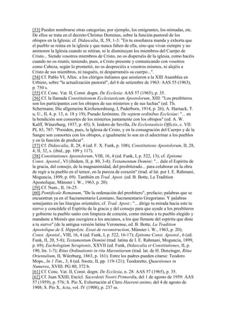 [53] Pueden nombrarse otras categorías; por ejemplo, los emigrantes, los nómadas, etc.
De ellos se trata en el decreto Christus Dominus, sobre la función pastoral de los
obispos en la Iglesia; cf. Didascalia, II, 59, 1-3: "En tu enseñanza manda y exhorta que
el pueblo se reúna en la iglesia y que nunca falten de ella, sino que vivan siempre y no
aminoren la Iglesia cuando se retiran, ni le disminuyan los miembros del Cuerpo de
Cristo... Siendo vosotros miembros de Cristo, no os disperséis de la iglesia, como hacéis
cuando no os reunís; teniendo, pues, a Cristo presente y comunicando con vosotros
como Cabeza, según lo prometió, no os despreciéis a vosotros mismos, ni alejéis a
Cristo de sus miembros, ni rasguéis, ni desparraméis su cuerpo...".
[54] Cf. Pablo VI, Alloc. a los clérigos italianos que asistieron a la XIII Asamblea en
Urbieto, sobre "la actualización pastoral", del 6 de setiembre de 1963: AAS 55 (1963),
p. 750 s.
[55] Cf. Conc. Vat. II, Const. dogm. De Ecclesia: AAS 57 (1965), p. 35.
[56] Cf. la llamada Constitutionem Ecclesiasticam Apostolorum, XIII: "Los presbíteros
son los participantes con los obispos de sus misterios y de sus luchas" (ed. Th.
Schermann, Die allgemeine Kirchenordnung, I, Paderborn, 1914, p. 26); A. Harnack, T.
u, U., II, 4, p. 13, n. 18 y 19); Pseudo Jerónimo, De septem ordinibus Ecclesiae: "... en
la bendición son consortes de los misterios juntamente con los obispos" (ed. A. W.
Kalff, Wüurzburg, 1937, p. 45); S. Isidoro de Sevilla, De Ecclesiasticis Officiis, c. VII:
PL 83, 787: "Presiden, pues, la Iglesia de Cristo, y en la consagración del Cuerpo y de la
Sangre son consortes con los obispos, e igualmente lo son en el adoctrinar a los pueblos
y en la función de predicar".
[57] Cf. Didascalia, II, 28, 4 (ed. F. X. Funk, p. 108); Constitutione Apostolorum, II, 28,
4; II, 32, s. (ibid., pp. 109 y 117).
[58] Constitutiones Apostolorum, VIII, 16, 4 (ed. Funk, I, p. 522, 13); cf. Epitome
Const. Apostol., VI (ibidem, II, p. 80, 3-4); Testamentum Domini: "... dale el Espíritu de
la gracia, del consejo, de la magnanimidad, del presbiterado... para colaborar en la obra
de regir a tu pueblo en el temor, en la pureza de corazón" (trad. al lat. por I. E. Rahmani,
Moguncia, 1899, p. 69). También en Trad. Apost. (ed. B. Botte, La Tradition
Apostolique, Münster i. W., 1963, p. 20).
[59] Cf. Num., II, 16-25.
[60] Pontificale Romanum, "De la ordenación del presbítero", prefacio; palabras que se
encuentran ya en el Sacramentario Leoniano, Sacramentario Gregoriano. Y palabras
semejantes en las liturgias orientales; cf. Trad. Apost.: "... dirige tu mirada hacia este tu
siervo y concédele el Espíritu de la gracia y del consejo para que ayude a los presbíteros
y gobierne tu pueblo santo con limpieza de corazón, como miraste a tu pueblo elegido y
mandaste a Moisés que escogiera a los ancianos, a los que llenaste del espíritu que diste
a tu siervo" (de la antigua versión latina Veronense, ed. B. Botte, La Tradition
Apostolique de S. Hippolyte. Essai de reconstruction, Münster i. W., 1963, p. 20);
Const. Apostol., VIII, 16, 4 (ed. Funk, I, p. 522, 16-17); Epitome Const. Apostol., 6 (ed.
Funk, II, 20, 5-8); Testamentum Domini (trad. latina de I. E. Rahmani, Moguncia, 1899,
p. 69); Euchologium Serapionis, XXVII (ed. Funk, Didascalia et Constitutiones, II, p.
190, lín. 1-7); Ritus Ordinationis in ritu Maronitarum (trad. lat. de H. Denzinger, Ritus
Orientalium, II, Würzburg, 1863, p. 161). Entre los padres pueden citarse: Teodoro
Mops., In 1 Tim., 3, 8 (ed. Swete, II, pp. 119-121); Teodoretto, Quaestiones in
Numeros, XVIII: PG 80, 372 b.
[61] Cf. Conc. Vat. II, Const. dogm. De Ecclesia, n. 28: AAS 57 (1965), p. 35.
[62] Cf. Juan XXIII, Encícl. Sacerdotii Nostri Primordia, del 1 de agosto de 1959: AAS
57 (1959), p. 576; S. Pío X, Exhortación al Clero Haerent animo, del 4 de agosto de
1908; S. Pío X, Acta, vol. IV (1908), p. 237 ss.
 