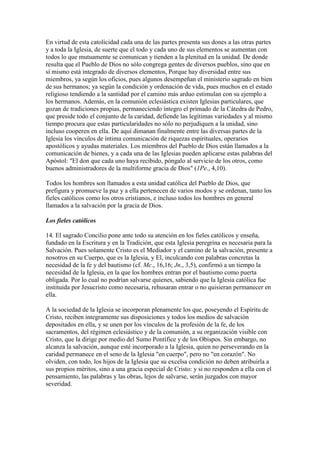 En virtud de esta catolicidad cada una de las partes presenta sus dones a las otras partes
y a toda la Iglesia, de suerte que el todo y cada uno de sus elementos se aumentan con
todos lo que mutuamente se comunican y tienden a la plenitud en la unidad. De donde
resulta que el Pueblo de Dios no sólo congrega gentes de diversos pueblos, sino que en
sí mismo está integrado de diversos elementos, Porque hay diversidad entre sus
miembros, ya según los oficios, pues algunos desempeñan el ministerio sagrado en bien
de sus hermanos; ya según la condición y ordenación de vida, pues muchos en el estado
religioso tendiendo a la santidad por el camino más arduo estimulan con su ejemplo a
los hermanos. Además, en la comunión eclesiástica existen Iglesias particulares, que
gozan de tradiciones propias, permaneciendo íntegro el primado de la Cátedra de Pedro,
que preside todo el conjunto de la caridad, defiende las legítimas variedades y al mismo
tiempo procura que estas particularidades no sólo no perjudiquen a la unidad, sino
incluso cooperen en ella. De aquí dimanan finalmente entre las diversas partes de la
Iglesia los vínculos de íntima comunicación de riquezas espirituales, operarios
apostólicos y ayudas materiales. Los miembros del Pueblo de Dios están llamados a la
comunicación de bienes, y a cada una de las Iglesias pueden aplicarse estas palabras del
Apóstol: "El don que cada uno haya recibido, póngalo al servicio de los otros, como
buenos administradores de la multiforme gracia de Dios" (1Pe., 4,10).

Todos los hombres son llamados a esta unidad católica del Pueblo de Dios, que
prefigura y promueve la paz y a ella pertenecen de varios modos y se ordenan, tanto los
fieles católicos como los otros cristianos, e incluso todos los hombres en general
llamados a la salvación por la gracia de Dios.

Los fieles católicos

14. El sagrado Concilio pone ante todo su atención en los fieles católicos y enseña,
fundado en la Escritura y en la Tradición, que esta Iglesia peregrina es necesaria para la
Salvación. Pues solamente Cristo es el Mediador y el camino de la salvación, presente a
nosotros en su Cuerpo, que es la Iglesia, y El, inculcando con palabras concretas la
necesidad de la fe y del bautismo (cf. Mc., 16,16; Jn., 3,5), confirmó a un tiempo la
necesidad de la Iglesia, en la que los hombres entran por el bautismo como puerta
obligada. Por lo cual no podrían salvarse quienes, sabiendo que la Iglesia católica fue
instituida por Jesucristo como necesaria, rehusaran entrar o no quisieran permanecer en
ella.

A la sociedad de la Iglesia se incorporan plenamente los que, poseyendo el Espíritu de
Cristo, reciben íntegramente sus disposiciones y todos los medios de salvación
depositados en ella, y se unen por los vínculos de la profesión de la fe, de los
sacramentos, del régimen eclesiástico y de la comunión, a su organización visible con
Cristo, que la dirige por medio del Sumo Pontífice y de los Obispos. Sin embargo, no
alcanza la salvación, aunque esté incorporado a la Iglesia, quien no perseverando en la
caridad permanece en el seno de la Iglesia "en cuerpo", pero no "en corazón". No
olviden, con todo, los hijos de la Iglesia que su excelsa condición no deben atribuirla a
sus propios méritos, sino a una gracia especial de Cristo: y si no responden a ella con el
pensamiento, las palabras y las obras, lejos de salvarse, serán juzgados con mayor
severidad.
 