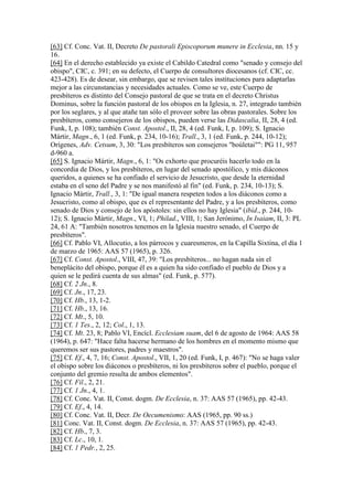 [63] Cf. Conc. Vat. II, Decreto De pastorali Episcoporum munere in Ecclesia, nn. 15 y
16.
[64] En el derecho establecido ya existe el Cabildo Catedral como "senado y consejo del
obispo", CIC, c. 391; en su defecto, el Cuerpo de consultores diocesanos (cf. CIC, cc.
423-428). Es de desear, sin embargo, que se revisen tales instituciones para adaptarlas
mejor a las circunstancias y necesidades actuales. Como se ve, este Cuerpo de
presbíteros es distinto del Consejo pastoral de que se trata en el decreto Christus
Dominus, sobre la función pastoral de los obispos en la Iglesia, n. 27, integrado también
por los seglares, y al que atañe tan sólo el proveer sobre las obras pastorales. Sobre los
presbíteros, como consejeros de los obispos, pueden verse las Didascalia, II, 28, 4 (ed.
Funk, I, p. 108); también Const. Apostol., II, 28, 4 (ed. Funk, I, p. 109); S. Ignacio
Mártir, Magn., 6, 1 (ed. Funk, p. 234, 10-16); Trall., 3, 1 (ed. Funk, p. 244, 10-12);
Orígenes, Adv. Cetsum, 3, 30: "Los presbíteros son consejeros "boúletai"": PG 11, 957
d-960 a.
[65] S. Ignacio Mártir, Magn., 6, 1: "Os exhorto que procuréis hacerlo todo en la
concordia de Dios, y los presbíteros, en lugar del senado apostólico, y mis diáconos
queridos, a quienes se ha confiado el servicio de Jesucristo, que desde la eternidad
estaba en el seno del Padre y se nos manifestó al fin" (ed. Funk, p. 234, 10-13); S.
Ignacio Mártir, Trall., 3, 1: "De igual manera respeten todos a los diáconos como a
Jesucristo, como al obispo, que es el representante del Padre, y a los presbíteros, como
senado de Dios y consejo de los apóstoles: sin ellos no hay Iglesia" (ibíd., p. 244, 10-
12); S. Ignacio Mártir, Magn., VI, 1; Philad., VIII, 1; San Jerónimo, In Isaiam, II, 3: PL
24, 61 A: "También nosotros tenemos en la Iglesia nuestro senado, el Cuerpo de
presbíteros".
[66] Cf. Pablo VI, Allocutio, a los párrocos y cuaresmeros, en la Capilla Sixtina, el día 1
de marzo de 1965: AAS 57 (1965), p. 326.
[67] Cf. Const. Apostol., VIII, 47, 39: "Los presbíteros... no hagan nada sin el
beneplácito del obispo, porque él es a quien ha sido confiado el pueblo de Dios y a
quien se le pedirá cuenta de sus almas" (ed. Funk, p. 577).
[68] Cf. 2 Jn., 8.
[69] Cf. Jn., 17, 23.
[70] Cf. Hb., 13, 1-2.
[71] Cf. Hb., 13, 16.
[72] Cf. Mt., 5, 10.
[73] Cf. 1 Tes., 2, 12; Col., 1, 13.
[74] Cf. Mt. 23, 8; Pablo VI, Encícl. Ecclesiam suam, del 6 de agosto de 1964: AAS 58
(1964), p. 647: "Hace falta hacerse hermano de los hombres en el momento mismo que
queremos ser sus pastores, padres y maestros".
[75] Cf. Ef., 4, 7, 16; Const. Apostol., VII, 1, 20 (ed. Funk, I, p. 467): "No se haga valer
el obispo sobre los diáconos o presbíteros, ni los presbíteros sobre el pueblo, porque el
conjunto del gremio resulta de ambos elementos".
[76] Cf. Fil., 2, 21.
[77] Cf. 1 Jn., 4, 1.
[78] Cf. Conc. Vat. II, Const. dogm. De Ecclesia, n. 37: AAS 57 (1965), pp. 42-43.
[79] Cf. Ef., 4, 14.
[80] Cf. Conc. Vat. II, Decr. De Oecumenismo: AAS (1965, pp. 90 ss.)
[81] Conc. Vat. II, Const. dogm. De Ecclesia, n. 37: AAS 57 (1965), pp. 42-43.
[82] Cf. Hb., 7, 3.
[83] Cf. Lc., 10, 1.
[84] Cf. 1 Pedr., 2, 25.
 