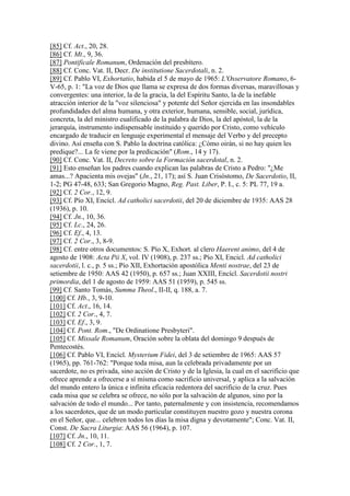 [85] Cf. Act., 20, 28.
[86] Cf. Mt., 9, 36.
[87] Pontificale Romanum, Ordenación del presbítero.
[88] Cf. Conc. Vat. II, Decr. De institutione Sacerdotali, n. 2.
[89] Cf. Pablo VI, Exhortatio, habida el 5 de mayo de 1965: L'Osservatore Romano, 6-
V-65, p. 1: "La voz de Dios que llama se expresa de dos formas diversas, maravillosas y
convergentes: una interior, la de la gracia, la del Espíritu Santo, la de la inefable
atracción interior de la "voz silenciosa" y potente del Señor ejercida en las insondables
profundidades del alma humana, y otra exterior, humana, sensible, social, jurídica,
concreta, la del ministro cualificado de la palabra de Dios, la del apóstol, la de la
jerarquía, instrumento indispensable instituido y querido por Cristo, como vehículo
encargado de traducir en lenguaje experimental el mensaje del Verbo y del precepto
divino. Así enseña con S. Pablo la doctrina católica: ¿Cómo oirán, si no hay quien les
predique?... La fe viene por la predicación" (Rom., 14 y 17).
[90] Cf. Conc. Vat. II, Decreto sobre la Formación sacerdotal, n. 2.
[91] Esto enseñan los padres cuando explican las palabras de Cristo a Pedro: "¿Me
amas...? Apacienta mis ovejas" (Jn., 21, 17); así S. Juan Crisóstomo, De Sacerdotio, II,
1-2; PG 47-48, 633; San Gregorio Magno, Reg. Past. Liber, P. I., c. 5: PL 77, 19 a.
[92] Cf. 2 Cor., 12, 9.
[93] Cf. Pío XI, Encícl. Ad catholici sacerdotii, del 20 de diciembre de 1935: AAS 28
(1936), p. 10.
[94] Cf. Jn., 10, 36.
[95] Cf. Lc., 24, 26.
[96] Cf. Ef., 4, 13.
[97] Cf. 2 Cor., 3, 8-9.
[98] Cf. entre otros documentos: S. Pío X, Exhort. al clero Haerent animo, del 4 de
agosto de 1908: Acta Pii X, vol. IV (1908), p. 237 ss.; Pío XI, Encicl. Ad catholici
sacerdotii, l. c., p. 5 ss.; Pío XII, Exhortación apostólica Menti nostrae, del 23 de
setiembre de 1950: AAS 42 (1950), p. 657 ss.; Juan XXIII, Encícl. Sacerdotii nostri
primordia, del 1 de agosto de 1959: AAS 51 (1959), p. 545 ss.
[99] Cf. Santo Tomás, Summa Theol., II-II, q. 188, a. 7.
[100] Cf. Hb., 3, 9-10.
[101] Cf. Act., 16, 14.
[102] Cf. 2 Cor., 4, 7.
[103] Cf. Ef., 3, 9.
[104] Cf. Pont. Rom., "De Ordinatione Presbyteri".
[105] Cf. Missale Romanum, Oración sobre la oblata del domingo 9 después de
Pentecostés.
[106] Cf. Pablo VI, Encícl. Mysterium Fidei, del 3 de setiembre de 1965: AAS 57
(1965), pp. 761-762: "Porque toda misa, aun la celebrada privadamente por un
sacerdote, no es privada, sino acción de Cristo y de la Iglesia, la cual en el sacrificio que
ofrece aprende a ofrecerse a sí misma como sacrificio universal, y aplica a la salvación
del mundo entero la única e infinita eficacia redentora del sacrificio de la cruz. Pues
cada misa que se celebra se ofrece, no sólo por la salvación de algunos, sino por la
salvación de todo el mundo... Por tanto, paternalmente y con insistencia, recomendamos
a los sacerdotes, que de un modo particular constituyen nuestro gozo y nuestra corona
en el Señor, que... celebren todos los días la misa digna y devotamente"; Conc. Vat. II,
Const. De Sacra Liturgia: AAS 56 (1964), p. 107.
[107] Cf. Jn., 10, 11.
[108] Cf. 2 Cor., 1, 7.
 