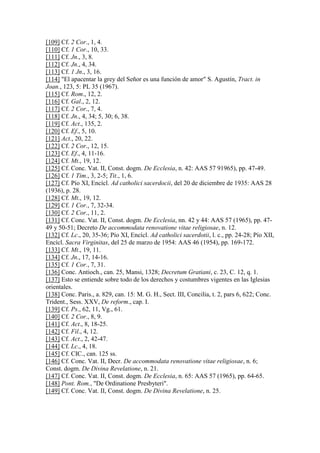 [109] Cf. 2 Cor., 1, 4.
[110] Cf. 1 Cor., 10, 33.
[111] Cf. Jn., 3, 8.
[112] Cf. Jn., 4, 34.
[113] Cf. 1 Jn., 3, 16.
[114] "El apacentar la grey del Señor es una función de amor" S. Agustín, Tract. in
Joan., 123, 5: PL 35 (1967).
[115] Cf. Rom., 12, 2.
[116] Cf. Gal., 2, 12.
[117] Cf. 2 Cor., 7, 4.
[118] Cf. Jn., 4, 34; 5, 30; 6, 38.
[119] Cf. Act., 135, 2.
[120] Cf. Ef., 5, 10.
[121] Act., 20, 22.
[122] Cf. 2 Cor., 12, 15.
[123] Cf. Ef., 4, 11-16.
[124] Cf. Mt., 19, 12.
[125] Cf. Conc. Vat. II, Const. dogm. De Ecclesia, n. 42: AAS 57 91965), pp. 47-49.
[126] Cf. 1 Tim., 3, 2-5; Tit., 1, 6.
[127] Cf. Pío XI, Encícl. Ad catholici sacerdocii, del 20 de diciembre de 1935: AAS 28
(1936), p. 28.
[128] Cf. Mt., 19, 12.
[129] Cf. 1 Cor., 7, 32-34.
[130] Cf. 2 Cor., 11, 2.
[131] Cf. Conc. Vat. II, Const. dogm. De Ecclesia, nn. 42 y 44: AAS 57 (1965), pp. 47-
49 y 50-51; Decreto De accommodata renovatione vitae religiosae, n. 12.
[132] Cf. Lc., 20, 35-36; Pío XI, Encícl. Ad catholici sacerdotii, l. c., pp. 24-28; Pío XII,
Encícl. Sacra Virginitas, del 25 de marzo de 1954: AAS 46 (1954), pp. 169-172.
[133] Cf. Mt., 19, 11.
[134] Cf. Jn., 17, 14-16.
[135] Cf. 1 Cor., 7, 31.
[136] Conc. Antioch., can. 25, Mansi, 1328; Decretum Gratiani, c. 23, C. 12, q. 1.
[137] Esto se entiende sobre todo de los derechos y costumbres vigentes en las Iglesias
orientales.
[138] Conc. Paris., a. 829, can. 15: M. G. H., Sect. III, Concilia, t. 2, pars 6, 622; Conc.
Trident., Sess. XXV, De reform., cap. I.
[139] Cf. Ps., 62, 11, Vg., 61.
[140] Cf. 2 Cor., 8, 9.
[141] Cf. Act., 8, 18-25.
[142] Cf. Fil., 4, 12.
[143] Cf. Act., 2, 42-47.
[144] Cf. Lc., 4, 18.
[145] Cf. CIC., can. 125 ss.
[146] Cf. Conc. Vat. II, Decr. De accommodata renovatione vitae religiosae, n. 6;
Const. dogm. De Divina Revelatione, n. 21.
[147] Cf. Conc. Vat. II, Const. dogm. De Ecclesia, n. 65: AAS 57 (1965), pp. 64-65.
[148] Pont. Rom., "De Ordinatione Presbyteri".
[149] Cf. Conc. Vat. II, Const. dogm. De Divina Revelatione, n. 25.
 