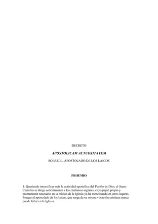 DECRETO

                      APOSTOLICAM ACTUOSITATEM

                    SOBRE EL APOSTOLADO DE LOS LAICOS



                                     PROEMIO


1. Queriendo intensificar más la actividad apostólica del Pueblo de Dios, el Santo
Concilio se dirige solícitamente a los cristianos seglares, cuyo papel propio y
enteramente necesario en la misión de la Iglesia ya ha mencionado en otros lugares.
Porque el apostolado de los laicos, que surge de su misma vocación cristiana nunca
puede faltar en la Iglesia.
 