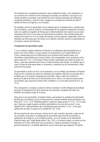 En la Iglesia hay variedad de ministerios, pero unidad de misión. A los Apóstoles y a
sus sucesores les confirió Cristo el encargo de enseñar, de santificar y de regir en su
mismo nombre y autoridad. mas también los laicos hechos partícipes del ministerio
sacerdotal, profético y real de Cristo, cumplen su cometido en la misión de todo el
pueblo de Dios en la Iglesia y en el mundo.

En realidad, ejercen el apostolado con su trabajo para la evangelización y santificación
de los hombres, y para la función y el desempeño de los negocios temporales, llevado a
cabo con espíritu evangélico de forma que su laboriosidad en este aspecto sea un claro
testimonio de Cristo y sirva para la salvación de los hombres. Pero siendo propio del
estado de los laicos el vivir en medio del mundo y de los negocios temporales, ellos son
llamados por Dios para que, fervientes en el espíritu cristiano, ejerzan su apostolado en
el mundo a manera de fermento.

Fundamento del apostolado seglar

3. Los cristianos seglares obtienen el derecho y la obligación del apostolado por su
unión con Cristo Cabeza. Ya que insertos en el bautismo en el Cuerpo Místico de
Cristo, robustecidos por la Confirmación en la fortaleza del Espíritu Santo, son
destinados al apostolado por el mismo Señor. Son consagrados como sacerdocio real y
gente santa (Cf. 1 Pe., 2,4-10) para ofrecer hostias espirituales por medio de todas sus
obras, y para dar testimonio de Cristo en todas las partes del mundo. La caridad, que es
como el alma de todo apostolado, se comunica y mantiene con los Sacramentos, sobre
todo de la Eucaristía.

El apostolado se ejerce en la fe, en la esperanza y en la caridad, que derrama el Espíritu
Santo en los corazones de todos los miembros de la Iglesia. Más aún, el precepto de la
caridad, que es el máximo mandamiento del Señor, urge a todos los cristianos a
procurar la gloria de Dios por el advenimiento de su reino, y la vida eterna para todos
los hombres: que conozcan al único Dios verdadero y a su enviado Jesucristo (Cf. Jn.,
17,3).

Por consiguiente, se impone a todos los fieles cristianos la noble obligación de trabajar
para que el mensaje divino de la salvación sea conocido y aceptado por todos los
hombres de cualquier lugar de la tierra.

Para ejercer este apostolado, el Espíritu Santo, que produce la santificación del pueblo
de Dios por el ministerio y por los Sacramentos, concede también dones peculiares a los
fieles (Cf. 1 Cor., 12,7) "distribuyéndolos a cada uno según quiere" (1 Cor., 12,11), para
que "cada uno, según la gracia recibida, poniéndola al servicio de los otros", sean
también ellos "administradores de la multiforme gracia de Dios" (1 Pe., 4,10), para
edificación de todo el cuerpo en la caridad (Cf. Ef., 4,16).

De la recepción de estos carismas, incluso de los más sencillos, procede a cada uno de
los creyentes el derecho y la obligación de ejercitarlos para bien de los hombres y
edificación de la Iglesia, ya en la Iglesia misma., ya en el mundo, en la libertad del
Espíritu Santo, que "sopla donde quiere" (Jn., 3,8), y, al mismo tiempo, en unión con los
hermanos en Cristo, sobre todo con sus pastores, a quienes pertenece el juzgar su
genuina naturaleza y su debida aplicación, no por cierto para que apaguen el Espíritu,
 