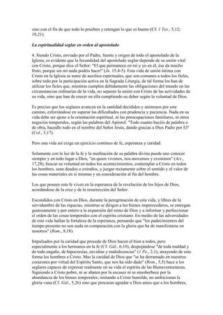 sino con el fin de que todo lo prueben y retengan lo que es bueno (Cf. 1 Tes., 5,12;
19,21).

La espiritualidad seglar en orden al apostolado

4. Siendo Cristo, enviado por el Padre, fuente y origen de todo el apostolado de la
Iglesia, es evidente que la fecundidad del apostolado seglar depende de su unión vital
con Cristo, porque dice el Señor: "El que permanece en mí y yo en él, ése da mucho
fruto, porque sin mí nada podéis hacer" (Jn. 15,4-5). Esta vida de unión íntima con
Cristo en la Iglesia se nutre de auxilios espirituales, que son comunes a todos los fieles,
sobre todo por la participación activa en la Sagrada Liturgia, de tal forma los han de
utilizar los fieles que, mientras cumplen debidamente las obligaciones del mundo en las
circunstancias ordinarias de la vida, no separen la unión con Cristo de las actividades de
su vida, sino que han de crecer en ella cumpliendo su deber según la voluntad de Dios.

Es preciso que los seglares avancen en la santidad decididos y animosos por este
camino, esforzándose en superar las dificultades con prudencia y paciencia. Nada en su
vida debe ser ajeno a la orientación espiritual, ni las preocupaciones familiares, ni otros
negocios temporales, según las palabras del Apóstol: "Todo cuanto hacéis de palabra o
de obra, hacedlo todo en el nombre del Señor Jesús, dando gracias a Dios Padre por El"
(Col., 3,17).

Pero una vida así exige un ejercicio continuo de fe, esperanza y caridad.

Solamente con la luz de la fe y la meditación de su palabra divina puede uno conocer
siempre y en todo lugar a Dios, "en quien vivimos, nos movemos y existimos" (Act.,
17,28), buscar su voluntad en todos los acontecimientos, contemplar a Cristo en todos
los hombres, sean deudos o extraños, y juzgar rectamente sobre el sentido y el valor de
las cosas materiales en sí mismas y en consideración al fin del hombre.

Los que poseen esta fe viven en la esperanza de la revelación de los hijos de Dios,
acordándose de la cruz y de la resurrección del Señor.

Escondidos con Cristo en Dios, durante la peregrinación de esta vida, y libres de la
servidumbre de las riquezas, mientras se dirigen a los bienes imperecederos, se entregan
gustosamente y por entero a la expansión del reino de Dios y a informar y perfeccionar
el orden de las cosas temporales con el espíritu cristiano. En medio de las adversidades
de este vida hallan la fortaleza de la esperanza, pensando que "los padecimientos del
tiempo presente no son nada en comparación con la gloria que ha de manifestarse en
nosotros" (Rom., 8,18).

Impulsados por la caridad que procede de Dios hacen el bien a todos, pero
especialmente a los hermanos en la fe (Cf. Gál., 6,10), despojándose "de toda maldad y
de todo engaño, de hipocresías, envidias y maledicencias" (1 Pe., 2,1), atrayendo de esta
forma los hombres a Cristo. Mas la caridad de Dios que "se ha derramado en nuestros
corazones por virtud del Espíritu Santo, que nos ha sido dado" (Rom., 5,5) hace a los
seglares capaces de expresar realmente en su vida el espíritu de las Bienaventuranzas.
Siguiendo a Cristo pobre, ni se abaten por la escasez ni se ensoberbece por la
abundancia de los bienes temporales; imitando a Cristo humilde, no ambicionan la
gloria vana (Cf. Gál., 5,26) sino que procuran agradar a Dios antes que a los hombres,
 