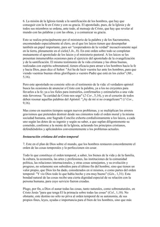 6. La misión de la Iglesia tiende a la santificación de los hombres, que hay que
conseguir con la fe en Cristo y con su gracia. El apostolado, pues, de la Iglesia y de
todos sus miembros se ordena, ante todo, al mensaje de Cristo, que hay que revelar al
mundo con las palabras y con las obras, y a comunicar su gracia.

Esto se realiza principalmente por el ministerio de la palabra y de los Sacramentos,
encomendado especialmente al clero, en el que los laicos tienen que desempeñar
también un papel importante, para ser "cooperadores de la verdad" incoactivamente aquí
en la tierra, plenamente en el cielo(3 Jn., 8). En este orden sobre todo se completan
mutuamente el apostolado de los laicos y el ministerio pastoral. A los laicos se les
presentan innumerables ocasiones para el ejercicio del apostolado de la evangelización
y de la santificación. El mismo testimonio de la vida cristiana y las obras buenas,
realizadas con espíritu sobrenatural, tienen eficacia para atraer a los hombres hacia la fe
y hacia Dios, pues dice el Señor: "Así ha de lucir vuestra luz ante los hombres, para que
viendo vuestras buenas obras glorifiquen a vuestro Padre que está en los cielos" (Mt.,
5,16).

Pero este apostolado no consiste sólo en el testimonio de la vida: el verdadero apóstol
busca las ocasiones de anunciar a Cristo con la palabra, ya a los no creyentes para
llevarlos a la fe; ya a los fieles para instruirlos, confirmarlos y estimularlos a una vida
más fervorosa: "la caridad de Cristo nos urge" (2 Cor., 5,14), y en el corazón de todos
deben resonar aquellas palabras del Apóstol: "¡Ay de mí si no evangelizare"! (1 Cor.,
9,16).

Mas como en nuestros tiempos surgen nuevos problemas, y se multiplican los errores
gravísimos que pretenden destruir desde sus cimientos todo el orden moral y la misma
sociedad humana, este Sagrado Concilio exhorta cordialísimamente a los laicos, a cada
uno según las dotes de su ingenio y según su saber, a que suplan diligentemente su
cometido, conforme a la mente de la Iglesia, aclarando los principios cristianos,
defendiéndolos y aplicándolos convenientemente a los problemas actuales.

Instauración cristiana del orden temporal

7. Este en el plan de Dios sobre el mundo, que los hombres restauren concordemente el
orden de las cosas temporales y lo perfeccionen sin cesar.

Todo lo que constituye el orden temporal, a saber, los bienes de la vida y de la familia,
la cultura, la economía, las artes y profesiones, las instituciones de la comunidad
política, las relaciones internacionales, y otras cosas semejantes, y su evolución y
progreso, no solamente son subsidios para el último fin del hombre, sino que tienen un
valor propio, que Dios les ha dado, considerados en sí mismos, o como partes del orden
temporal: "Y vio Dios todo lo que había hecho y era muy bueno" (Gén., 1,31). Esta
bondad natural de las cosas recibe una cierta dignidad especial de su relación con la
persona humana, para cuyo servicio fueron creadas.

Plugo, por fin, a Dios el aunar todas las cosas, tanto naturales, como sobrenaturales, en
Cristo Jesús "para que tenga El la primacía sobre todas las cosas" (Col., 1,18). No
obstante, este destino no sólo no priva al orden temporal de su autonomía, de sus
propios fines, leyes, ayudas e importancia para el bien de los hombres, sino que más
 