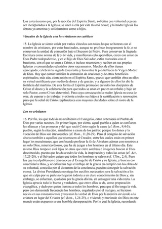 Los catecúmenos que, por la moción del Espíritu Santo, solicitan con voluntad expresa
ser incorporados a la Iglesia, se unen a ella por este mismo deseo; y la madre Iglesia los
abraza ya amorosa y solícitamente como a hijos.

Vínculos de la Iglesia con los cristianos no católicos

15. La Iglesia se siente unida por varios vínculos con todos lo que se honran con el
nombre de cristianos, por estar bautizados, aunque no profesan íntegramente la fe, o no
conservan la unidad de comunión bajo el Sucesor de Pedro. Pues conservan la Sagrada
Escritura como norma de fe y de vida, y manifiestan celo apostólico, creen con amor en
Dios Padre todopoderoso, y en el hijo de Dios Salvador, están marcados con el
bautismo, con el que se unen a Cristo, e incluso reconocen y reciben en sus propias
Iglesias o comunidades eclesiales otros sacramentos. Muchos de ellos tienen
episcopado, celebran la sagrada Eucaristía y fomentan la piedad hacia la Virgen Madre
de Dios. Hay que contar también la comunión de oraciones y de otros beneficios
espirituales; más aún, cierta unión en el Espíritu Santo, puesto que también obra en ellos
su virtud santificante por medio de dones y de gracias, y a algunos de ellos les dio la
fortaleza del martirio. De esta forma el Espíritu promueve en todos los discípulos de
Cristo el deseo y la colaboración para que todos se unan en paz en un rebaño y bajo un
solo Pastor, como Cristo determinó. Para cuya consecución la madre Iglesia no cesa de
orar, de esperar y de trabajar, y exhorta a todos sus hijos a la santificación y renovación
para que la señal de Cristo resplandezca con mayores claridades sobre el rostro de la
Iglesia.

Los no cristianos

16. Por fin, los que todavía no recibieron el Evangelio, están ordenados al Pueblo de
Dios por varias razones. En primer lugar, por cierto, aquel pueblo a quien se confiaron
las alianzas y las promesas y del que nació Cristo según la carne (cf. Rom., 9,4-5);
pueblo, según la elección, amadísimo a causa de los padres; porque los dones y la
vocación de Dios son irrevocables (cf. Rom., 11,28-29). Pero el designio de salvación
abarca también a aquellos que reconocen al Creador, entre los cuales están en primer
lugar los musulmanes, que confesando profesar la fe de Abraham adoran con nosotros a
un solo Dios, misericordiosos, que ha de juzgar a los hombres en el último día. Este
mismo Dios tampoco está lejos de otros que entre sombras e imágenes buscan al Dios
desconocido, puesto que les da a todos la vida, la inspiración y todas las cosas (cf. Act.,
17,25-28), y el Salvador quiere que todos los hombres se salven (cf. 1Tim., 2,4). Pues
los que inculpablemente desconocen el Evangelio de Cristo y su Iglesia, y buscan con
sinceridad a Dios, y se esfuerzan bajo el influjo de la gracia en cumplir con las obras de
su voluntad, conocida por el dictamen de la conciencia, pueden conseguir la salvación
eterna. La divina Providencia no niega los auxilios necesarios para la salvación a los
que sin culpa por su parte no llegaron todavía a un claro conocimiento de Dios y, sin
embargo, se esfuerzan, ayudados por la gracia divina, en conseguir una vida recta. La
Iglesia aprecia todo lo bueno y verdadero, que entre ellos se da, como preparación
evangélica, y dado por quien ilumina a todos los hombres, para que al fin tenga la vida.
pero con demasiada frecuencia los hombres, engañados por el maligno, se hicieron
necios en sus razonamientos y trocaron la verdad de Dios por la mentira sirviendo a la
criatura en lugar del Criador (cf. Rom., 1,24-25), o viviendo y muriendo sin Dios en este
mundo están expuestos a una horrible desesperación. Por lo cual la Iglesia, recordando
 