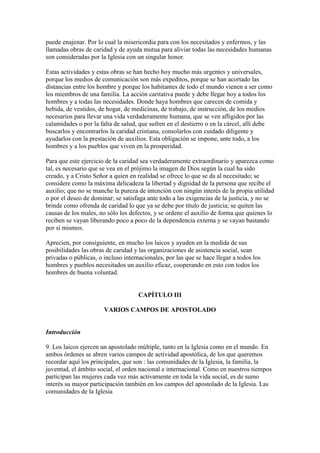 puede enajenar. Por lo cual la misericordia para con los necesitados y enfermos, y las
llamadas obras de caridad y de ayuda mutua para aliviar todas las necesidades humanas
son consideradas por la Iglesia con un singular honor.

Estas actividades y estas obras se han hecho hoy mucho más urgentes y universales,
porque los medios de comunicación son más expeditos, porque se han acortado las
distancias entre los hombre y porque los habitantes de todo el mundo vienen a ser como
los miembros de una familia. La acción caritativa puede y debe llegar hoy a todos los
hombres y a todas las necesidades. Donde haya hombres que carecen de comida y
bebida, de vestidos, de hogar, de medicinas, de trabajo, de instrucción, de los medios
necesarios para llevar una vida verdaderamente humana, que se ven afligidos por las
calamidades o por la falta de salud, que sufren en el destierro o en la cárcel, allí debe
buscarlos y encontrarlos la caridad cristiana, consolarlos con cuidado diligente y
ayudarlos con la prestación de auxilios. Esta obligación se impone, ante todo, a los
hombres y a los pueblos que viven en la prosperidad.

Para que este ejercicio de la caridad sea verdaderamente extraordinario y aparezca como
tal, es necesario que se vea en el prójimo la imagen de Dios según la cual ha sido
creado, y a Cristo Señor a quien en realidad se ofrece lo que se da al necesitado; se
considere como la máxima delicadeza la libertad y dignidad de la persona que recibe el
auxilio; que no se manche la pureza de intención con ningún interés de la propia utilidad
o por el deseo de dominar; se satisfaga ante todo a las exigencias de la justicia, y no se
brinde como ofrenda de caridad lo que ya se debe por título de justicia; se quiten las
causas de los males, no sólo los defectos, y se ordene el auxilio de forma que quienes lo
reciben se vayan liberando poco a poco de la dependencia externa y se vayan bastando
por sí mismos.

Aprecien, por consiguiente, en mucho los laicos y ayuden en la medida de sus
posibilidades las obras de caridad y las organizaciones de asistencia social, sean
privadas o públicas, o incluso internacionales, por las que se hace llegar a todos los
hombres y pueblos necesitados un auxilio eficaz, cooperando en esto con todos los
hombres de buena voluntad.


                                     CAPÍTULO III

                       VARIOS CAMPOS DE APOSTOLADO


Introducción

9. Los laicos ejercen un apostolado múltiple, tanto en la Iglesia como en el mundo. En
ambos órdenes se abren varios campos de actividad apostólica, de los que queremos
recordar aquí los principales, que son : las comunidades de la Iglesia, la familia, la
juventud, el ámbito social, el orden nacional e internacional. Como en nuestros tiempos
participan las mujeres cada vez más activamente en toda la vida social, es de sumo
interés su mayor participación también en los campos del apostolado de la Iglesia. Las
comunidades de la Iglesia
 