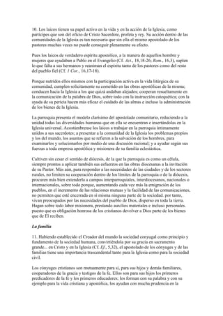 10. Los laicos tienen su papel activo en la vida y en la acción de la Iglesia, como
partícipes que son del oficio de Cristo Sacerdote, profeta y rey. Su acción dentro de las
comunidades de la Iglesia es tan necesaria que sin ella el mismo apostolado de los
pastores muchas veces no puede conseguir plenamente su efecto.

Pues los laicos de verdadero espíritu apostólico, a la manera de aquellos hombre y
mujeres que ayudaban a Pablo en el Evangelio (Cf. Act., 18,18-26; Rom., 16,3), suplen
lo que falta a sus hermanos y reaniman el espíritu tanto de los pastores como del resto
del pueblo fiel (Cf. 1 Cor., 16,17-18).

Porque nutridos ellos mismos con la participación activa en la vida litúrgica de su
comunidad, cumplen solícitamente su cometido en las obras apostólicas de la misma;
conducen hacia la Iglesia a los que quizá andaban alejados; cooperan resueltamente en
la comunicación de la palabra de Dios, sobre todo con la instrucción catequética; con la
ayuda de su pericia hacen más eficaz el cuidado de las almas e incluso la administración
de los bienes de la Iglesia.

La parroquia presenta el modelo clarísimo del apostolado comunitario, reduciendo a la
unidad todas las diversidades humanas que en ella se encuentran e insertándolas en la
Iglesia universal. Acostúmbrense los laicos a trabajar en la parroquia íntimamente
unidos a sus sacerdotes; a presentar a la comunidad de la Iglesia los problemas propios
y los del mundo, los asuntos que se refieren a la salvación de los hombres, para
examinarlos y solucionarlos por medio de una discusión racional; y a ayudar según sus
fuerzas a toda empresa apostólica y misionera de su familia eclesiástica.

Cultiven sin cesar el sentido de diócesis, de la que la parroquia es como un célula,
siempre prontos a aplicar también sus esfuerzos en las obras diocesanas a la invitación
de su Pastor. Más aún, para responder a las necesidades de las ciudades y de los sectores
rurales, no limiten su cooperación dentro de los límites de la parroquia o de la diócesis,
procuren más bien extenderla a campos interparroquiales, interdiocesanos, nacionales o
internacionales, sobre todo porque, aumentando cada vez más la emigración de los
pueblos, en el incremento de las relaciones mutuas y la facilidad de las comunicaciones,
no permiten que esté encerrada en sí misma ninguna parte de la sociedad. por tanto,
vivan preocupados por las necesidades del pueblo de Dios, disperso en toda la tierra.
Hagan sobre todo labor misionera, prestando auxilios materiales e incluso personales.
puesto que es obligación honrosa de los cristianos devolver a Dios parte de los bienes
que de El reciben.

La familia

11. Habiendo establecido el Creador del mundo la sociedad conyugal como principio y
fundamento de la sociedad humana, convirtiéndola por su gracia en sacramento
grande... en Cristo y en la Iglesia (Cf. Ef., 5,32), el apostolado de los cónyuges y de las
familias tiene una importancia trascendental tanto para la Iglesia como para la sociedad
civil.

Los cónyuges cristianos son mutuamente para sí, para sus hijos y demás familiares,
cooperadores de la gracia y testigos de la fe. Ellos son para sus hijos los primeros
predicadores de la fe y los primeros educadores; los forman con su palabra y con su
ejemplo para la vida cristiana y apostólica, los ayudan con mucha prudencia en la
 