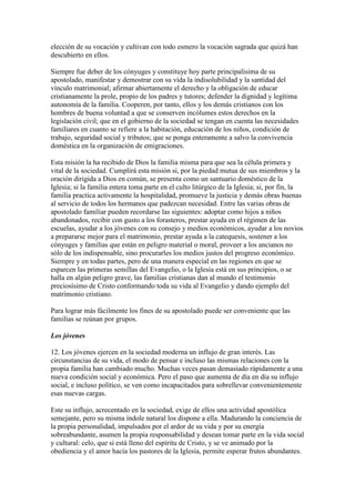 elección de su vocación y cultivan con todo esmero la vocación sagrada que quizá han
descubierto en ellos.

Siempre fue deber de los cónyuges y constituye hoy parte principalísima de su
apostolado, manifestar y demostrar con su vida la indisolubilidad y la santidad del
vínculo matrimonial; afirmar abiertamente el derecho y la obligación de educar
cristianamente la prole, propio de los padres y tutores; defender la dignidad y legítima
autonomía de la familia. Cooperen, por tanto, ellos y los demás cristianos con los
hombres de buena voluntad a que se conserven incólumes estos derechos en la
legislación civil; que en el gobierno de la sociedad se tengan en cuenta las necesidades
familiares en cuanto se refiere a la habitación, educación de los niños, condición de
trabajo, seguridad social y tributos; que se ponga enteramente a salvo la convivencia
doméstica en la organización de emigraciones.

Esta misión la ha recibido de Dios la familia misma para que sea la célula primera y
vital de la sociedad. Cumplirá esta misión si, por la piedad mutua de sus miembros y la
oración dirigida a Dios en común, se presenta como un santuario doméstico de la
Iglesia; si la familia entera toma parte en el culto litúrgico de la Iglesia; si, por fin, la
familia practica activamente la hospitalidad, promueve la justicia y demás obras buenas
al servicio de todos los hermanos que padezcan necesidad. Entre las varias obras de
apostolado familiar pueden recordarse las siguientes: adoptar como hijos a niños
abandonados, recibir con gusto a los forasteros, prestar ayuda en el régimen de las
escuelas, ayudar a los jóvenes con su consejo y medios económicos, ayudar a los novios
a prepararse mejor para el matrimonio, prestar ayuda a la catequesis, sostener a los
cónyuges y familias que están en peligro material o moral, proveer a los ancianos no
sólo de los indispensable, sino procurarles los medios justos del progreso económico.
Siempre y en todas partes, pero de una manera especial en las regiones en que se
esparcen las primeras semillas del Evangelio, o la Iglesia está en sus principios, o se
halla en algún peligro grave, las familias cristianas dan al mundo el testimonio
preciosísimo de Cristo conformando toda su vida al Evangelio y dando ejemplo del
matrimonio cristiano.

Para lograr más fácilmente los fines de su apostolado puede ser conveniente que las
familias se reúnan por grupos.

Los jóvenes

12. Los jóvenes ejercen en la sociedad moderna un influjo de gran interés. Las
circunstancias de su vida, el modo de pensar e incluso las mismas relaciones con la
propia familia han cambiado mucho. Muchas veces pasan demasiado rápidamente a una
nueva condición social y económica. Pero el paso que aumenta de día en día su influjo
social, e incluso político, se ven como incapacitados para sobrellevar convenientemente
esas nuevas cargas.

Este su influjo, acrecentado en la sociedad, exige de ellos una actividad apostólica
semejante, pero su misma índole natural los dispone a ella. Madurando la conciencia de
la propia personalidad, impulsados por el ardor de su vida y por su energía
sobreabundante, asumen la propia responsabilidad y desean tomar parte en la vida social
y cultural: celo, que si está lleno del espíritu de Cristo, y se ve animado por la
obediencia y el amor hacía los pastores de la Iglesia, permite esperar frutos abundantes.
 