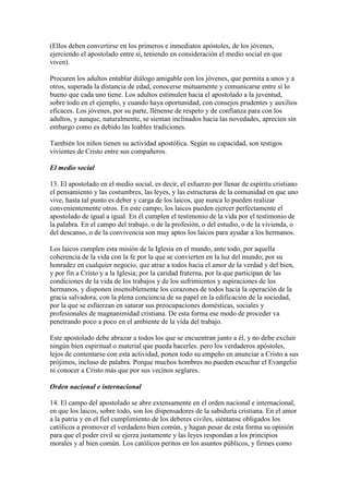 (Ellos deben convertirse en los primeros e inmediatos apóstoles, de los jóvenes,
ejerciendo el apostolado entre sí, teniendo en consideración el medio social en que
viven).

Procuren los adultos entablar diálogo amigable con los jóvenes, que permita a unos y a
otros, superada la distancia de edad, conocerse mutuamente y comunicarse entre sí lo
bueno que cada uno tiene. Los adultos estimulen hacia el apostolado a la juventud,
sobre todo en el ejemplo, y cuando haya oportunidad, con consejos prudentes y auxilios
eficaces. Los jóvenes, por su parte, llénense de respeto y de confianza para con los
adultos, y aunque, naturalmente, se sientan inclinados hacia las novedades, aprecien sin
embargo como es debido las loables tradiciones.

También los niños tienen su actividad apostólica. Según su capacidad, son testigos
vivientes de Cristo entre sus compañeros.

El medio social

13. El apostolado en el medio social, es decir, el esfuerzo por llenar de espíritu cristiano
el pensamiento y las costumbres, las leyes, y las estructuras de la comunidad en que uno
vive, hasta tal punto es deber y carga de los laicos, que nunca lo pueden realizar
convenientemente otros. En este campo, los laicos pueden ejercer perfectamente el
apostolado de igual a igual. En él cumplen el testimonio de la vida por el testimonio de
la palabra. En el campo del trabajo, o de la profesión, o del estudio, o de la vivienda, o
del descanso, o de la convivencia son muy aptos los laicos para ayudar a los hermanos.

Los laicos cumplen esta misión de la Iglesia en el mundo, ante todo, por aquella
coherencia de la vida con la fe por la que se convierten en la luz del mundo; por su
honradez en cualquier negocio, que atrae a todos hacia el amor de la verdad y del bien,
y por fin a Cristo y a la Iglesia; por la caridad fraterna, por la que participan de las
condiciones de la vida de los trabajos y de los sufrimientos y aspiraciones de los
hermanos, y disponen insensiblemente los corazones de todos hacia la operación de la
gracia salvadora; con la plena conciencia de su papel en la edificación de la sociedad,
por la que se esfuerzan en saturar sus preocupaciones domésticas, sociales y
profesionales de magnanimidad cristiana. De esta forma ese modo de proceder va
penetrando poco a poco en el ambiente de la vida del trabajo.

Este apostolado debe abrazar a todos los que se encuentran junto a él, y no debe excluir
ningún bien espiritual o material que pueda hacerles. pero los verdaderos apóstoles,
lejos de contentarse con esta actividad, ponen todo su empeño en anunciar a Cristo a sus
prójimos, incluso de palabra. Porque muchos hombres no pueden escuchar el Evangelio
ni conocer a Cristo más que por sus vecinos seglares.

Orden nacional e internacional

14. El campo del apostolado se abre extensamente en el orden nacional e internacional,
en que los laicos, sobre todo, son los dispensadores de la sabiduría cristiana. En el amor
a la patria y en el fiel cumplimiento de los deberes civiles, siéntanse obligados los
católicos a promover el verdadero bien común, y hagan pesar de esta forma su opinión
para que el poder civil se ejerza justamente y las leyes respondan a los principios
morales y al bien común. Los católicos peritos en los asuntos públicos, y firmes como
 