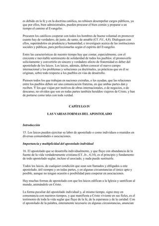 es debido en la fe y en la doctrina católica, no rehúsen desempeñar cargos públicos, ya
que por ellos, bien administrados, pueden procurar el bien común y preparar a un
tiempo el camino al Evangelio.

Procuren los católicos cooperar con todos los hombres de buena voluntad en promover
cuanto hay de verdadero, de justo, de santo, de amable (Cf. Fil., 4,8). Dialoguen con
ellos, superándolos en prudencia y humanidad, e investiguen acerca de las instituciones
sociales y públicas, para perfeccionarlas según el espíritu del Evangelio.

Entre las características de nuestro tiempo hay que contar, especialmente, con el
creciente e inevitable sentimiento de solidaridad de todos los pueblos: el promoverlo
solícitamente y convertirlo en sincero y verdadero afecto de fraternidad es deber del
apostolado de los laicos. Los laicos, además, deben conocer el nuevo campo
internacional y los problemas y soluciones ya doctrinales, ya prácticas que en él se
originan, sobre todo respecto a los pueblos en vías de desarrollo.

Piensen todos los que trabajan en naciones extrañas, o les ayudan, que las relaciones
entre los pueblos deben ser una comunicación fraterna, en que ambas partes dan y
reciben. Y los que viajan por motivos de obras internacionales, o de negocios, o de
descanso, no olviden que son en todas partes también heraldos viajeros de Cristo, y han
de portarse como tales con toda verdad.


                                    CAPÍTULO IV

                   LAS VARIAS FORMAS DEL APOSTOLADO


Introducción

15. Los laicos pueden ejercitar su labor de apostolado o como individuos o reunidos en
diversas comunidades o asociaciones.

Importancia y multiplicidad del apostolado individual

16. El apostolado que se desarrolla individualmente, y que fluye con abundancia de la
fuente de la vida verdaderamente cristiana (Cf. Jn., 4,14), es el principio y fundamento
de todo apostolado seglar, incluso el asociado, y nada puede sustituirle.

Todos los laicos, de cualquier condición que sean son llamados y obligados a este
apostolado, útil siempre y en todas partes, y en algunas circunstancias el único apto y
posible, aunque no tengan ocasión o posibilidad para cooperar en asociaciones.

Hay muchas formas de apostolado con que los laicos edifican a la Iglesia y santifican al
mundo, animándolo en Cristo.

La forma peculiar del apostolado individual y, al mismo tiempo, signo muy en
consonancia con nuestros tiempos, y que manifiesta a Cristo viviente en sus fieles, es el
testimonio de toda la vida seglar que fluye de la fe, de la esperanza y de la caridad. Con
el apostolado de la palabra, enteramente necesario en algunas circunstancias, anuncian
 