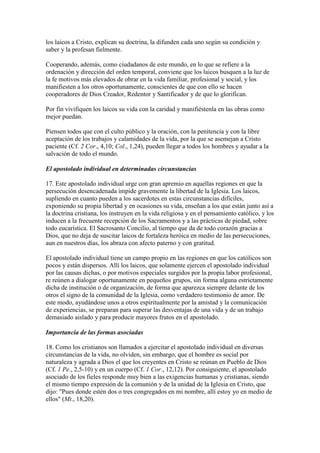 los laicos a Cristo, explican su doctrina, la difunden cada uno según su condición y
saber y la profesan fielmente.

Cooperando, además, como ciudadanos de este mundo, en lo que se refiere a la
ordenación y dirección del orden temporal, conviene que los laicos busquen a la luz de
la fe motivos más elevados de obrar en la vida familiar, profesional y social, y los
manifiesten a los otros oportunamente, conscientes de que con ello se hacen
cooperadores de Dios Creador, Redentor y Santificador y de que lo glorifican.

Por fin vivifiquen los laicos su vida con la caridad y manifiéstenla en las obras como
mejor puedan.

Piensen todos que con el culto público y la oración, con la penitencia y con la libre
aceptación de los trabajos y calamidades de la vida, por la que se asemejan a Cristo
paciente (Cf. 2 Cor., 4,10; Col., 1,24), pueden llegar a todos los hombres y ayudar a la
salvación de todo el mundo.

El apostolado individual en determinadas circunstancias

17. Este apostolado individual urge con gran apremio en aquellas regiones en que la
persecución desencadenada impide gravemente la libertad de la Iglesia. Los laicos,
supliendo en cuanto pueden a los sacerdotes en estas circunstancias difíciles,
exponiendo su propia libertad y en ocasiones su vida, enseñan a los que están junto así a
la doctrina cristiana, los instruyen en la vida religiosa y en el pensamiento católico, y los
inducen a la frecuente recepción de los Sacramentos y a las prácticas de piedad, sobre
todo eucarística. El Sacrosanto Concilio, al tiempo que da de todo corazón gracias a
Dios, que no deja de suscitar laicos de fortaleza heróica en medio de las persecuciones,
aun en nuestros días, los abraza con afecto paterno y con gratitud.

El apostolado individual tiene un campo propio en las regiones en que los católicos son
pocos y están dispersos. Allí los laicos, que solamente ejercen el apostolado individual
por las causas dichas, o por motivos especiales surgidos por la propia labor profesional,
re reúnen a dialogar oportunamente en pequeños grupos, sin forma alguna estrictamente
dicha de institución o de organización, de forma que aparezca siempre delante de los
otros el signo de la comunidad de la Iglesia, como verdadero testimonio de amor. De
este modo, ayudándose unos a otros espiritualmente por la amistad y la comunicación
de experiencias, se preparan para superar las desventajas de una vida y de un trabajo
demasiado aislado y para producir mayores frutos en el apostolado.

Importancia de las formas asociadas

18. Como los cristianos son llamados a ejercitar el apostolado individual en diversas
circunstancias de la vida, no olviden, sin embargo, que el hombre es social por
naturaleza y agrada a Dios el que los creyentes en Cristo se reúnan en Pueblo de Dios
(Cf. 1 Pe., 2,5-10) y en un cuerpo (Cf. 1 Cor., 12,12). Por consiguiente, el apostolado
asociado de los fieles responde muy bien a las exigencias humanas y cristianas, siendo
el mismo tiempo expresión de la comunión y de la unidad de la Iglesia en Cristo, que
dijo: "Pues donde estén dos o tres congregados en mi nombre, allí estoy yo en medio de
ellos" (Mt., 18,20).
 
