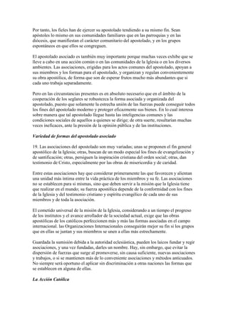 Por tanto, los fieles han de ejercer su apostolado tendiendo a su mismo fin. Sean
apóstoles lo mismo en sus comunidades familiares que en las parroquias y en las
diócesis, que manifiestan el carácter comunitario del apostolado, y en los grupos
espontáneos en que ellos se congreguen.

El apostolado asociado es también muy importante porque muchas veces exhibe que se
lleve a cabo en una acción común o en las comunidades de la Iglesia o en los diversos
ambientes. Las asociaciones, erigidas para los actos comunes del apostolado, apoyan a
sus miembros y los forman para el apostolado, y organizan y regulan convenientemente
su obra apostólica, de forma que son de esperar frutos mucho más abundantes que si
cada uno trabaja separadamente.

Pero en las circunstancias presentes es en absoluto necesario que en el ámbito de la
cooperación de los seglares se robustezca la forma asociada y organizada del
apostolado, puesto que solamente la estrecha unión de las fuerzas puede conseguir todos
los fines del apostolado moderno y proteger eficazmente sus bienes. En lo cual interesa
sobre manera que tal apostolado llegue hasta las inteligencias comunes y las
condiciones sociales de aquellos a quienes se dirige; de otra suerte, resultarían muchas
veces ineficaces, ante la presión de la opinión pública y de las instituciones.

Variedad de formas del apostolado asociado

19. Las asociaciones del apostolado son muy variadas; unas se proponen el fin general
apostólico de la Iglesia; otras, buscan de un modo especial los fines de evangelización y
de santificación; otras, persiguen la inspiración cristiana del orden social; otras, dan
testimonio de Cristo, especialmente por las obras de misericordia y de caridad.

Entre estas asociaciones hay que considerar primeramente las que favorecen y alientan
una unidad más íntima entre la vida práctica de los miembros y su fe. Las asociaciones
no se establecen para si mismas, sino que deben servir a la misión que la Iglesia tiene
que realizar en el mundo; su fuerza apostólica depende de la conformidad con los fines
de la Iglesia y del testimonio cristiano y espíritu evangélico de cada uno de sus
miembros y de toda la asociación.

El cometido universal de la misión de la Iglesia, considerando a un tiempo el progreso
de los institutos y el avance arrollador de la sociedad actual, exige que las obras
apostólicas de los católicos perfeccionen más y más las formas asociadas en el campo
internacional. las Organizaciones Internacionales conseguirán mejor su fin si los grupos
que en ellas se juntan y sus miembros se unen a ellas más estrechamente.

Guardada la sumisión debida a la autoridad eclesiástica, pueden los laicos fundar y regir
asociaciones, y una vez fundadas, darles un nombre. Hay, sin embargo, que evitar la
dispersión de fuerzas que surge al promoverse, sin causa suficiente, nuevas asociaciones
y trabajos, o si se mantienen más de lo conveniente asociaciones y métodos anticuados.
No siempre será oportuno el aplicar sin discriminación a otras naciones las formas que
se establecen en alguna de ellas.

La Acción Católica
 