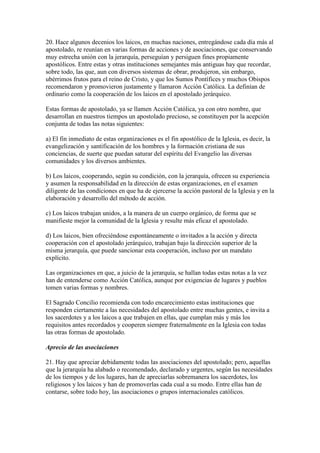 20. Hace algunos decenios los laicos, en muchas naciones, entregándose cada día más al
apostolado, re reunían en varias formas de acciones y de asociaciones, que conservando
muy estrecha unión con la jerarquía, perseguían y persiguen fines propiamente
apostólicos. Entre estas y otras instituciones semejantes más antiguas hay que recordar,
sobre todo, las que, aun con diversos sistemas de obrar, produjeron, sin embargo,
ubérrimos frutos para el reino de Cristo, y que los Sumos Pontífices y muchos Obispos
recomendaron y promovieron justamente y llamaron Acción Católica. La definían de
ordinario como la cooperación de los laicos en el apostolado jerárquico.

Estas formas de apostolado, ya se llamen Acción Católica, ya con otro nombre, que
desarrollan en nuestros tiempos un apostolado precioso, se constituyen por la acepción
conjunta de todas las notas siguientes:

a) El fin inmediato de estas organizaciones es el fin apostólico de la Iglesia, es decir, la
evangelización y santificación de los hombres y la formación cristiana de sus
conciencias, de suerte que puedan saturar del espíritu del Evangelio las diversas
comunidades y los diversos ambientes.

b) Los laicos, cooperando, según su condición, con la jerarquía, ofrecen su experiencia
y asumen la responsabilidad en la dirección de estas organizaciones, en el examen
diligente de las condiciones en que ha de ejercerse la acción pastoral de la Iglesia y en la
elaboración y desarrollo del método de acción.

c) Los laicos trabajan unidos, a la manera de un cuerpo orgánico, de forma que se
manifieste mejor la comunidad de la Iglesia y resulte más eficaz el apostolado.

d) Los laicos, bien ofreciéndose espontáneamente o invitados a la acción y directa
cooperación con el apostolado jerárquico, trabajan bajo la dirección superior de la
misma jerarquía, que puede sancionar esta cooperación, incluso por un mandato
explícito.

Las organizaciones en que, a juicio de la jerarquía, se hallan todas estas notas a la vez
han de entenderse como Acción Católica, aunque por exigencias de lugares y pueblos
tomen varias formas y nombres.

El Sagrado Concilio recomienda con todo encarecimiento estas instituciones que
responden ciertamente a las necesidades del apostolado entre muchas gentes, e invita a
los sacerdotes y a los laicos a que trabajen en ellas, que cumplan más y más los
requisitos antes recordados y cooperen siempre fraternalmente en la Iglesia con todas
las otras formas de apostolado.

Aprecio de las asociaciones

21. Hay que apreciar debidamente todas las asociaciones del apostolado; pero, aquellas
que la jerarquía ha alabado o recomendado, declarado y urgentes, según las necesidades
de los tiempos y de los lugares, han de apreciarlas sobremanera los sacerdotes, los
religiosos y los laicos y han de promoverlas cada cual a su modo. Entre ellas han de
contarse, sobre todo hoy, las asociaciones o grupos internacionales católicos.
 
