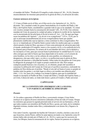 el mandato del Señor: "Predicad el Evangelio a toda criatura (cf. Mc., 16,16), fomenta
encarecidamente las misiones para promover la gloria de Dios y la salvación de todos.

Carácter misionero de la Iglesia

17. Como el Padre envió al Hijo, así el Hijo envió a los Apóstoles (cf. Jn., 20,21),
diciendo: "Id y enseñad a todas las gentes bautizándolas en el nombre del Padre y del
Hijo y del Espíritu Santo, enseñándoles a guardar todo lo que os he mandado. Yo estaré
con vosotros siempre hasta la consumación del mundo" (Mt., 28,19-20). Este solemne
mandato de Cristo de anunciar la verdad salvadora, la Iglesia lo recibió de los Apóstoles
con la encomienda de llevarla hasta el fin de la tierra (cf. Act., 1,8). De aquí que haga
suyas las palabras del Apóstol: " ¡Ay de mí si no evangelizara! " (1Cor., 9,16), por lo
que se preocupa incansablemente de enviar evangelizadores hasta que queden
plenamente establecidas nuevas Iglesias y éstas continúen la obra evangelizadora. Por
eso se ve impulsada por el Espíritu Santo a poner todos los medios para que se cumpla
efectivamente el plan de Dios, que puso a Cristo como principio de salvación para todo
el mundo. predicando el Evangelio, mueve a los oyentes a la fe y a la confesión de la fe,
los dispone para el bautismo, los arranca de la servidumbre del error y de la idolatría y
los incorpora a Cristo, para que crezcan hasta la plenitud por la caridad hacia El. Con su
obra consigue que todo lo bueno que haya depositado en la mente y en el corazón de
estos hombres, en los ritos y en las culturas de estos pueblos, no solamente no
desaparezca, sino que cobre vigor y se eleve y se perfeccione para la gloria de Dios,
confusión del demonio y felicidad del hombre. Sobre todos los discípulos de Cristo pesa
la obligación de propagar la fe según su propia condición de vida. Pero aunque
cualquiera puede bautizar a los creyentes, es, no obstante, propio del sacerdote el
consumar la edificación del Cuerpo de Cristo por el sacrificio eucarístico, realizando las
palabras de Dios dichas por el profeta: "Desde el orto del sol hasta el ocaso es grande mi
nombre entre las gentes, y en todo lugar se ofrece a mi nombre una oblación pura"
(Mal., 1,11). Así, pues ora y trabaja a un tiempo la Iglesia, para que la totalidad del
mundo se incorpore al Pueblo de Dios, Cuerpo del Señor y Templo del Espíritu Santo, y
en Cristo, Cabeza de todos, se rinda todo honor y gloria al Creador y Padre universal.

                                    CAPÍTULO III

            DE LA CONSTITUCIÓN JERÁRQUICA DE LA IGLESIA
                Y EN PARTICULAR SOBRE EL EPISCOPADO

Proemio

18. En orden a apacentar el Pueblo de Dios y acrecentarlo siempre, Cristo Señor
instituyó en su Iglesia diversos ministerios ordenados al bien de todo el Cuerpo. Porque
los ministros que poseen la sagrada potestad están al servicio de sus hermanos, a fin de
que todos cuantos son miembros del Pueblo de Dios y gozan, por tanto, de la verdadera
dignidad cristiana, tiendan todos libre y ordenadamente a un mismo fin y lleguen a la
salvación.

Este santo Concilio, siguiendo las huellas del Vaticano I, enseña y declara a una con él
que Jesucristo, eterno Pastor, edificó la santa Iglesia enviando a sus Apóstoles como El
mismo había sido enviado por el Padre (cf. Jn., 20,21), y quiso que los sucesores de
éstos, los Obispos, hasta la consumación de los siglos, fuesen los pastores en su Iglesia.
 