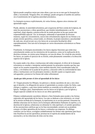 Iglesia puede cumplirse mejor por estas obras y por eso no es raro que la Jerarquía las
alabe y recomiende. Ninguna obra, sin embargo, puede arrogarse el nombre de católica
sin el asentimiento de la legítima autoridad eclesiástica.

La Jerarquía reconoce explícitamente, de varias formas, algunos otros sistemas del
apostolado seglar.

Puede, además, la autoridad eclesiástica, por exigencias del bien común de la Iglesia, de
entre las asociaciones y obras apostólicas, que tienden inmediatamente a un fin
espiritual, elegir algunas y promoverlas de un modo peculiar en las que asume una
responsabilidad especial. Así, la Jerarquía, ordenando el apostolado de diversas
maneras, según las circunstancias, asocia más estrechamente alguna de sus formas a su
propia misión apostólica, conservando, no obstante, la propia naturaleza y peculiaridad
de cada una, sin privar por eso a los laicos de su necesaria facultad de obrar
espontáneamente. Este acto de la Jerarquía en varios documentos eclesiásticos se llama
mandato.

Finalmente, la Jerarquía encomienda a los laicos algunas funciones que están muy
estrechamente unidas con los ministerios de los pastores, como en la explicación de la
doctrina cristiana, en ciertos actos litúrgicos, en cura de almas. En virtud de esta misión,
los laicos, en cuanto al ejercicio de su misión, están plenamente sometidos a la dirección
superior de la Iglesia.

En cuanto atañe a las obras e instituciones del orden temporal, el oficio de la Jerarquía
eclesiástica es enseñar e interpretar auténticamente los principios morales que hay que
seguir en los asuntos temporales; tiene también derecho, bien consideradas todas las
cosas, y sirviéndose de la ayuda de los peritos, a discernir sobre la conformidad de tales
obras e instituciones con los principios morales y decidir cuanto se requiere para
salvaguardar y promover los bienes del orden sobrenatural.

Ayuda que debe prestar el clero al apostolado de los laicos

25. Tengan presente los Obispos, los párrocos y demás sacerdotes de uno y otro clero
que el derecho y la obligación de ejercer el apostolado es común a todos los fieles, sean
clérigos o seglares, y que éstos tienen también su cometido en la edificación de la
Iglesia. Trabajen, pues, fraternalmente con los laicos en la Iglesia y por la Iglesia y
tengan especial cuidado de los laicos en sus obras apostólicas.

Elíjanse cuidadosamente sacerdotes idóneos y bien formados para ayudar a las formas
especiales del apostolado de los laicos. Los que se dedican a este ministerio, en virtud
de la misión recibida de la Jerarquía, la representan en su acción pastoral; fomenten las
debidas relaciones de los laicos con la Jerarquía adhiriéndose fielmente al espíritu y a la
doctrina de la Iglesia; esfuércense en alimentar la vida espiritual y el sentido apostólico
de las asociaciones católicas que se les han encomendado; asistan con su prudente
consejo a la labor apostólica de los laicos y estimulen sus empresas. En diálogo
continuo con los laicos, averigüen cuidadosamente las formas más oportunas para hacer
más fructífera la acción apostólica; promuevan el espíritu de unidad dentro de la
asociación y en las relaciones de éstas con las otras.
 