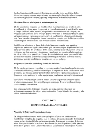 Por fin, los religiosos Hermanos o Hermanas aprecien las obras apostólicas de los
laicos, entréguense gustosos a ayudarles en sus obras según el espíritu y las normas de
sus Institutos; procuren sostener, ayudar y completar los ministerio sacerdotales.

Ciertos medios que sirven para la mutua cooperación

26. En las diócesis, en cuanto sea posible, deben existir consejos que ayuden la obra
apostólica de la Iglesia, ya en el campo de la evangelización y de la santificación, ya en
el campo caritativo social, etcétera, cooperando convenientemente los clérigos y los
religiosos con los laicos. Estos consejos podrán servir para la mutua coordinación de las
varias asociaciones y empresas seglares, salva la índole propia y la autonomía de cada
una. Estos consejos, si es posible, han de establecerse también en el ámbito parroquial o
interparroquial, interdiocesano y en el orden nacional o internacional.

Establézcase, además en la Santa Sede, algún Secretario especial para servicio e
impulso del apostolado seglar, como centro que, con medios aptos proporcione noticias
de las diversas obras del apostolado de los laicos, fomente las investigaciones sobre los
problemas que hoy surgen en estos campos y ayude con sus consejos a la Jerarquía y a
los laicos en las obras apostólicas. En este Secretariado han de tomar parte también los
diversos movimientos y empresas del apostolado seglar existentes en todo el mundo,
cooperando también los clérigos y los religiosos con los seglares.

Cooperación con otros cristianos y con los no cristianos

27. En común patrimonio evangélico y, en consecuencia, el común deber del testimonio
cristiano recomiendan, y muchas veces exigen, la cooperación de los católicos con otros
cristianos, que hay que realizar por individuos particulares y por comunidades de la
Iglesia, ya en las acciones, ya en las asociaciones, en el campo nacional o internacional.

Los valores comunes exigen también no rara vez una cooperación semejante de los
cristianos que persiguen fines apostólicos con quienes no llevan el nombre cristiano,
pero reconocen estos valores.

Con esta cooperación dinámica y prudente, que es de gran importancia en las
actividades temporales, los laicos rinden testimonio a Cristo, Salvador del mundo, y a la
unidad de la familia humana.


                                    CAPÍTULO VI

                     FORMACIÓN PARA EL APOSTOLADO


Necesidad de la formación para el apostolado

28. El apostolado solamente puede conseguir plena eficacia con una formación
multiforme y completa. La exigen no sólo el continuo progreso espiritual y doctrinal del
mismo seglar, sino también las varias circunstancias de cosas, de personas y de deberes
a que tiene que acomodar su actividad. Esta formación para el apostolado debe apoyarse
en las bases que este Santo Concilio ha asentado y declarado en otros lugares. Además
 