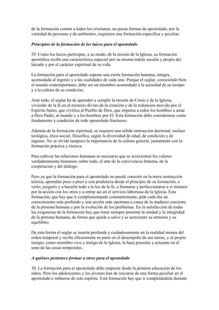 de la formación común a todos los cristianos, no pocas formas de apostolado, por la
variedad de personas y de ambientes, requieren una formación específica y peculiar.

Principios de la formación de los laicos para el apostolado

29. Como los laicos participan, a su modo, de la misión de la Iglesia, su formación
apostólica recibe una característica especial por su misma índole secular y propia del
laicado y por el carácter espiritual de su vida.

La formación para el apostolado supone una cierta formación humana, íntegra,
acomodada al ingenio y a las cualidades de cada uno. Porque el seglar, conociendo bien
el mundo contemporáneo, debe ser un miembro acomodado a la sociedad de su tiempo
y a la cultura de su condición.

Ante todo, el seglar ha de aprender a cumplir la misión de Cristo y de la Iglesia,
viviendo de la fe en el misterio divino de la creación y de la redención movido por el
Espíritu Santo, que vivifica al Pueblo de Dios, que impulsa a todos los hombres a amar
a Dios Padre, al mundo y a los hombres por El. Esta formación debe considerarse como
fundamento y condición de todo apostolado fructuoso.

Además de la formación espiritual, se requiere una sólida instrucción doctrinal, incluso
teológica, ético-social, filosófica, según la diversidad de edad, de condición y de
ingenio. No se olvide tampoco la importancia de la cultura general, juntamente con la
formación práctica y técnica.

Para cultivar las relaciones humanas es necesario que se acrecienten los valores
verdaderamente humanos; sobre todo, el arte de la convivencia fraterna, de la
cooperación y del diálogo.

Pero ya que la formación para el apostolado no puede consistir en la mera instrucción
teórica, aprendan poco a poco y con prudencia desde el principio de su formación, a
verlo, juzgarlo y a hacerlo todo a la luz de la fe, a formarse y perfeccionarse a sí mismos
por la acción con los otros y a entrar así en el servicio laborioso de la Iglesia. Esta
formación, que hay que ir complementando constantemente, pide cada día un
conocimiento más profundo y una acción más oportuna a causa de la madurez creciente
de la persona humana y por la evolución de los problemas. En la satisfacción de todas
las exigencias de la formación hay que tener siempre presente la unidad y la integridad
de la persona humana, de forma que quede a salvo y se acreciente su armonía y su
equilibrio.

De esta forma el seglar se inserta profunda y cuidadosamente en la realidad misma del
orden temporal y recibe eficazmente su parte en el desempeño de sus tareas, y al propio
tiempo, como miembro vivo y testigo de la Iglesia, la hace presente y actuante en el
seno de las cosas temporales.

A quiénes pertenece formar a otros para el apostolado

30. La formación para el apostolado debe empezar desde la primera educación de los
niños. Pero los adolescentes y los jóvenes han de iniciarse de una forma peculiar en el
apostolado e imbuirse de este espíritu. Esta formación hay que ir completándola durante
 