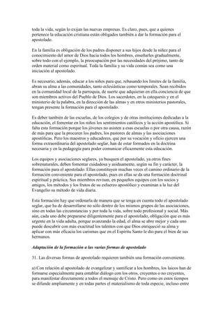 toda la vida, según lo exijan las nuevas empresas. Es claro, pues, que a quienes
pertenece la educación cristiana están obligados también a dar la formación para el
apostolado.

En la familia es obligación de los padres disponer a sus hijos desde la niñez para el
conocimiento del amor de Dios hacia todos los hombres, enseñarles gradualmente,
sobre todo con el ejemplo, la preocupación por las necesidades del prójimo, tanto de
orden material como espiritual. Toda la familia y su vida común sea como una
iniciación al apostolado.

Es necesario, además, educar a los niños para que, rebasando los límites de la familia,
abran su alma a las comunidades, tanto eclesiásticas como temporales. Sean recibidos
en la comunidad local de la parroquia, de suerte que adquieran en ella conciencia de que
son miembros activos del Pueblo de Dios. Los sacerdotes, en la catequesis y en el
ministerio de la palabra, en la dirección de las almas y en otros ministerios pastorales,
tengan presente la formación para el apostolado.

Es deber también de las escuelas, de los colegios y de otras instituciones dedicadas a la
educación, el fomentar en los niños los sentimientos católicos y la acción apostólica. Si
falta esta formación porque los jóvenes no asisten a esas escuelas o por otra causa, razón
de más para que la procuren los padres, los pastores de almas y las asociaciones
apostólicas. Pero los maestros y educadores, que por su vocación y oficio ejercen una
forma extraordinaria del apostolado seglar, han de estar formados en la doctrina
necesaria y en la pedagogía para poder comunicar eficazmente esta educación.

Los equipos y asociaciones seglares, ya busquen el apostolado, ya otros fines
sobrenaturales, deben fomentar cuidadosa y asiduamente, según su fin y carácter, la
formación para el apostolado. Ellas constituyen muchas veces el camino ordinario de la
formación conveniente para el apostolado, pues en ellas se da una formación doctrinal
espiritual y práctica. Sus miembros revisan, en pequeños equipos con los socios y
amigos, los métodos y los frutos de su esfuerzo apostólico y examinan a la luz del
Evangelio su método de vida diaria.

Esta formación hay que ordenarla de manera que se tenga en cuenta todo el apostolado
seglar, que ha de desarrollarse no sólo dentro de los mismos grupos de las asociaciones,
sino en todas las circunstancias y por toda la vida, sobre todo profesional y social. Más
aún, cada uno debe prepararse diligentemente para el apostolado, obligación que es más
urgente en la vida adulta, porque avanzando la edad, el alma se abre mejor y cada uno
puede descubrir con más exactitud los talentos con que Dios enriqueció su alma y
aplicar con más eficacia los carismas que en el Espíritu Santo le dio para el bien de sus
hermanos.

Adaptación de la formación a las varias formas de apostolado

31. Las diversas formas de apostolado requieren también una formación conveniente.

a) Con relación al apostolado de evangelizar y santificar a los hombres, los laicos han de
formarse especialmente para entablar diálogo con los otros, creyentes o no creyentes,
para manifestar directamente a todos el mensaje de Cristo. Pero como en estos tiempos
se difunde ampliamente y en todas partes el materialismo de toda especie, incluso entre
 