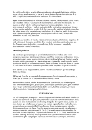 los católicos, los laicos no sólo deben aprender con más cuidado la doctrina católica,
sobre todo en aquellos puntos en que se la ataca, sino que han de dar testimonio de la
vida evangélica contra cualquiera de las formas del materialismo.

b) En cuanto a la instauración cristiana del orden temporal, instrúyanse los laicos acerca
del verdadero sentido y valor de los bienes materiales, tanto en sí mismos como en
cuanto se refiere a todos los fines de la persona humana; ejercítense en el uso
conveniente de los bienes y en la organización de las instituciones, atendiendo siempre
al bien común, según los principios de la doctrina moral y social de la Iglesia. Aprendan
los laicos, sobre todo, los principios y conclusiones de la doctrinal social, de forma que
sean capaces de ayudar, por su parte, en el progreso de la doctrina y de aplicarla
rectamente en cada caso particular.

c) Puesto que las obras de caridad y de misericordia ofrecen un testimonio magnífico de
vida cristiana, la formación apostólica debe conducir también a practicarlas, para que
los fieles aprendan desde niños a compadecerse de los hermanos y a ayudarlos
generosamente cuando lo necesiten.

Medios de formación

32. Los laicos que se entregan al apostolado tienen muchos medios, tales como
congresos, reuniones, ejercicios espirituales, asambleas numerosas, conferencias, libros,
comentarios, para lograr un conocimiento más profundo de la Sagrada Escritura y de la
doctrina católica, para nutrir su vida espiritual, para conocer las condiciones del mundo
y encontrar y cultivas medios convenientes. Estos medios de formación tienen en cuenta
el carácter de las diversas formas de apostolado en los ambientes en que se desarrolla.

Con este fin se han erigido también centros e institutos superiores, que han dado ya
frutos excelentes.

El Sagrado Concilio se congratula de estas empresas, florecientes en algunas partes, y
desea que se promuevan en otros sitios donde sean necesarias.

Establézcanse, además, centros de documentación y de estudios, no sólo teológicos,
sino también antropológicos, psicológicos, sociológicos y metodológicos, para fomentar
más y mejor las facultades intelectuales de los laicos, hombres y mujeres, jóvenes y
adultos, para todos los campos del apostolado.

                                   EXHORTACION

33. Por consiguiente, el Sagrado Concilio ruega encarecidamente en el Señor a todos los
laicos, que respondan con gozo, con generosidad y corazón dispuesto a la voz de Cristo;
que en esta hora invita con más insistencia y al impulso del Espíritu Santo, sientan los
más jóvenes que esta llamada se hace de una manera especial a ellos; recíbanla, pues,
con entusiasmo y magnanimidad. Pues el mismo Señor invita de nuevo a todos los
laicos, por medio de este Santo Concilio, a que se unan cada vez más estrechamente, y
sintiendo sus cosas como propias (Cf. Fil., 2,5), se asocien a su misión salvadora. De
nuevo los envía a toda ciudad y lugar adonde El ha de ir (Cf. Lc., 10,1), para que con las
diversas formas y modos del único apostolado de la Iglesia ellos se le ofrezcan como
cooperadores aptos siempre para las nuevas necesidades de los tiempos, abundando
 