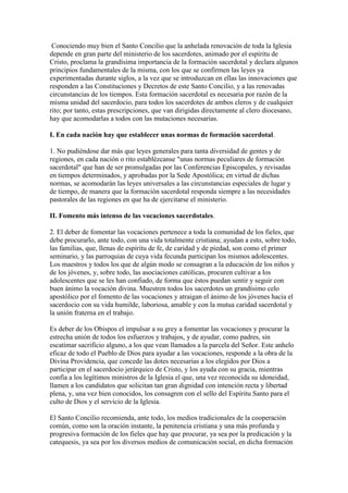 Conociendo muy bien el Santo Concilio que la anhelada renovación de toda la Iglesia
depende en gran parte del ministerio de los sacerdotes, animado por el espíritu de
Cristo, proclama la grandísima importancia de la formación sacerdotal y declara algunos
principios fundamentales de la misma, con los que se confirmen las leyes ya
experimentadas durante siglos, a la vez que se introduzcan en ellas las innovaciones que
responden a las Constituciones y Decretos de este Santo Concilio, y a las renovadas
circunstancias de los tiempos. Esta formación sacerdotal es necesaria por razón de la
misma unidad del sacerdocio, para todos los sacerdotes de ambos cleros y de cualquier
rito; por tanto, estas prescripciones, que van dirigidas directamente al clero diocesano,
hay que acomodarlas a todos con las mutaciones necesarias.

I. En cada nación hay que establecer unas normas de formación sacerdotal.

1. No pudiéndose dar más que leyes generales para tanta diversidad de gentes y de
regiones, en cada nación o rito establézcanse "unas normas peculiares de formación
sacerdotal" que han de ser promulgadas por las Conferencias Episcopales, y revisadas
en tiempos determinados, y aprobadas por la Sede Apostólica; en virtud de dichas
normas, se acomodarán las leyes universales a las circunstancias especiales de lugar y
de tiempo, de manera que la formación sacerdotal responda siempre a las necesidades
pastorales de las regiones en que ha de ejercitarse el ministerio.

II. Fomento más intenso de las vocaciones sacerdotales.

2. El deber de fomentar las vocaciones pertenece a toda la comunidad de los fieles, que
debe procurarlo, ante todo, con una vida totalmente cristiana; ayudan a esto, sobre todo,
las familias, que, llenas de espíritu de fe, de caridad y de piedad, son como el primer
seminario, y las parroquias de cuya vida fecunda participan los mismos adolescentes.
Los maestros y todos los que de algún modo se consagran a la educación de los niños y
de los jóvenes, y, sobre todo, las asociaciones católicas, procuren cultivar a los
adolescentes que se les han confiado, de forma que éstos puedan sentir y seguir con
buen ánimo la vocación divina. Muestren todos los sacerdotes un grandísimo celo
apostólico por el fomento de las vocaciones y atraigan el ánimo de los jóvenes hacia el
sacerdocio con su vida humilde, laboriosa, amable y con la mutua caridad sacerdotal y
la unión fraterna en el trabajo.

Es deber de los Obispos el impulsar a su grey a fomentar las vocaciones y procurar la
estrecha unión de todos los esfuerzos y trabajos, y de ayudar, como padres, sin
escatimar sacrificio alguno, a los que vean llamados a la parcela del Señor. Este anhelo
eficaz de todo el Pueblo de Dios para ayudar a las vocaciones, responde a la obra de la
Divina Providencia, que concede las dotes necesarias a los elegidos por Dios a
participar en el sacerdocio jerárquico de Cristo, y los ayuda con su gracia, mientras
confía a los legítimos ministros de la Iglesia el que, una vez reconocida su idoneidad,
llamen a los candidatos que solicitan tan gran dignidad con intención recta y libertad
plena, y, una vez bien conocidos, los consagren con el sello del Espíritu Santo para el
culto de Dios y el servicio de la Iglesia.

El Santo Concilio recomienda, ante todo, los medios tradicionales de la cooperación
común, como son la oración instante, la penitencia cristiana y una más profunda y
progresiva formación de los fieles que hay que procurar, ya sea por la predicación y la
catequesis, ya sea por los diversos medios de comunicación social, en dicha formación
 