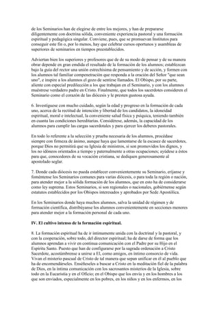 de los Seminarios han de elegirse de entre los mejores, y han de prepararse
diligentemente con doctrina sólida, conveniente experiencia pastoral y una formación
espiritual y pedagógica singular. Conviene, pues, que se promuevan Institutos para
conseguir este fin o, por lo menos, hay que celebrar cursos oportunos y asambleas de
superiores de seminarios en tiempos preestablecidos.

Adviertan bien los superiores y profesores que de de su modo de pensar y de su manera
obrar depende en gran emdida el resultado de la formación de los alumnos; establezcan
bajo la guía del rector una unión estrechísima de pensamiento y de acción, y formen con
los alumnos tal familiar compenetración que responda a la oración del Señor "que sean
uno", e inspire a los alumnos el gozo de sentirse llamados. El Obispo, por su parte,
aliente con especial predilección a los que trabajan en el Seminario, y con los alumnos
muéstrese verdadero padre en Cristo. Finalmente, que todos los sacerdotes consideren el
Seminario como el corazón de las diócesis y le presten gustosa ayuda.

6. Investíguese con mucho cuidado, según la edad y progreso en la formación de cada
uno, acerca de la rectitud de intención y libertad de los candidatos, la idoneidad
espiritual, moral e intelectual, la conveniente salud física y psíquica, teniendo también
en cuanta las condiciones hereditarias. Considérese, además, la capacidad de los
alumnos para cumplir las cargas sacerdotales y para ejercer los deberes pastorales.

En todo lo referente a la selección y prueba necesaria de los alumnos, procédase
siempre con firmeza de ánimo, aunque haya que lamentarse de la escasez de sacerdotes,
porque Dios no permitirá que su Iglesia de ministros, si son promovidos los dignos, y
los no idóneos orientados a tiempo y paternalmente a otras ocupaciones; ayúdese a éstos
para que, conocedores de su vocación cristiana, se dediquen generosamente al
apostolado seglar.

7. Donde cada diócesis no pueda establecer convenientemente su Seminario, eríjanse y
foméntense los Seminarios comunes para varias diócesis, o para toda la región o nación,
para atender mejor a la sólida formación de los alumnos, que en esto ha de considerarse
como ley suprema. Estos Seminarios, si son regionales o nacionales, gobiérnense según
estatutos establecidos por los Obispos interesados y aprobados por Sede Apostólica.

En los Seminarios donde haya muchos alumnos, salva la unidad de régimen y de
formación científica, distribúyanse los alumnos convenientemente en secciones menores
para atender mejor a la formación personal de cada uno.

IV. El cultivo intenso de la formación espiritual.

8. La formación espiritual ha de ir íntimamente unida con la doctrinal y la pastoral, y
con la cooperación, sobre todo, del director espiritual; ha de darse de forma que los
alumnos aprendan a vivir en continua comunicación con el Padre por su Hijo en el
Espíritu Santo. Puesto que han de configurarse por la sagrada ordenación a Cristo
Sacerdote, acostúmbrense a unirse a El, como amigos, en íntimo consorcio de vida.
Vivan el misterio pascual de Cristo de tal manera que sepan unificar en él al pueblo que
ha de encomendárseles. Enséñeseles a buscar a Cristo en la meditación fiel de la palabra
de Dios, en la íntima comunicación con los sacrosantos misterios de la Iglesia, sobre
todo en la Eucaristía y en el Oficio; en el Obispo que los envía y en los hombres a los
que son enviados, especialmente en los pobres, en los niños y en los enfermos, en los
 