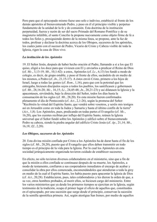 Pero para que el episcopado mismo fuese uno solo e indiviso, estableció al frente de los
demás apóstoles al bienaventurado Pedro, y puso en él el principio visible y perpetuo
fundamento de la unidad de la fe y de comunión. Esta doctrina de la institución
perpetuidad, fuerza y razón de ser del sacro Primado del Romano Pontífice y de su
magisterio infalible, el santo Concilio la propone nuevamente como objeto firme de fe a
todos los fieles y, prosiguiendo dentro de la misma línea, se propone, ante la faz de
todos, profesar y declarar la doctrina acerca de los Obispos, sucesores de los apóstoles,
los cuales junto con el sucesor de Pedro, Vicario de Cristo y Cabeza visible de toda la
Iglesia, rigen la casa de Dios vivo.

La institución de los Apóstoles

19. El Señor Jesús, después de haber hecho oración al Padre, llamando a sí a los que El
quiso, eligió a los doce para que viviesen con El y enviarlos a predicar el Reino de Dios
(cf. Mc., 3,13-19; Mt., 10,1-42): a estos, Apóstoles (cf. Lc., 6,13) los fundó a modo de
colegio, es decir, de grupo estable, y puso al frente de ellos, sacándolo de en medio de
los mismos, a Pedro (cf. Jn., 21,15-17). A éstos envió Cristo, primero a los hijos de
Israel, luego a todas las gentes (cf. Rom., 1,16), para que con la potestad que les
entregaba, hiciesen discípulos suyos a todos los pueblos, los santificasen y gobernasen
(cf. Mt., 28,16-20; Mc., 16,15; Lc., 24,45-48; Jn., 20,21-23) y así dilatasen la Iglesia y la
apacentasen, sirviéndola, bajo la dirección del Señor, todos los días hasta la
consumación de los siglos (cf. Mt., 28,20). En esta misión fueron confirmados
plenamente el día de Pentecostés (cf. Act., 2,1-26), según la promesa del Señor:
"Recibiréis la virtud del Espíritu Santo, que vendrá sobre vosotros, y seréis mis testigos
así en Jerusalén como en toda la Judea y Samaría y hasta el último confín de la tierra"
(Act., 1,8). Los Apóstoles, pues, predicando en todas partes el Evangelio (cf. Mc.,
16,20), que los oyentes recibían por influjo del Espíritu Santo, reúnen la Iglesia
universal que el Señor fundó sobre los Apóstoles y edificó sobre el bienaventurado
Pedro su cabeza, siendo la piedra angular del edificio Cristo Jesús (cf. Ap., 21,14; Mt.,
16,18; Ef., 2,20).

Los Obispos, sucesores de los Apóstoles

20. Esta divina misión confiada por Cristo a los Apóstoles ha de durar hasta el fin de los
siglos (cf. Mt., 28,20), puesto que el Evangelio que ellos deben transmitir en todo
tiempo es el principio de la vida para la Iglesia. Por lo cual los Apóstoles en esta
sociedad jerárquicamente organizada tuvieron cuidado de establecer sucesores.

En efecto, no sólo tuvieron diversos colaboradores en el ministerio, sino que a fin de
que la misión a ellos confiada se continuase después de su muerte, los Apóstoles, a
modo de testamento, confiaron a sus cooperadores inmediatos el encargo de acabar y
consolidar la obra por ellos comenzada, encomendándoles que atendieran a toda la grey
en medio de la cual el Espíritu Santo, los había puesto para apacentar la Iglesia de Dios
(cf. Act., 20,28). Establecieron, pues, tales colaboradores y les dieron la orden de que, a
su vez, otros hombres probados, al morir ellos, se hiciesen cargo del ministerio. Entre
los varios ministerios que ya desde los primeros tiempos se ejercitan en la Iglesia, según
testimonio de la tradición, ocupa el primer lugar el oficio de aquellos que, constituidos
en el episcopado, por una sucesión que surge desde el principio, conservan la sucesión
de la semilla apostólica primera. Así, según atestigua San Ireneo, por medio de aquellos
 