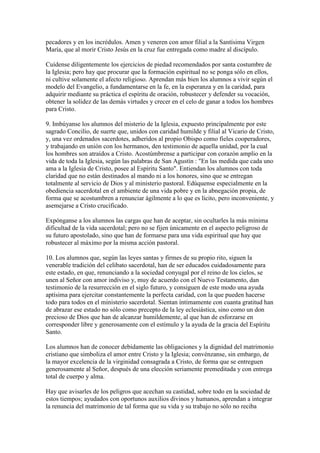 pecadores y en los incrédulos. Amen y veneren con amor filial a la Santísima Virgen
María, que al morir Cristo Jesús en la cruz fue entregada como madre al discípulo.

Cuídense diligentemente los ejercicios de piedad recomendados por santa costumbre de
la Iglesia; pero hay que procurar que la formación espiritual no se ponga sólo en ellos,
ni cultive solamente el afecto religioso. Aprendan más bien los alumnos a vivir según el
modelo del Evangelio, a fundamentarse en la fe, en la esperanza y en la caridad, para
adquirir mediante su práctica el espíritu de oración, robustecer y defender su vocación,
obtener la solidez de las demás virtudes y crecer en el celo de ganar a todos los hombres
para Cristo.

9. Imbúyanse los alumnos del misterio de la Iglesia, expuesto principalmente por este
sagrado Concilio, de suerte que, unidos con caridad humilde y filial al Vicario de Cristo,
y, una vez ordenados sacerdotes, adheridos al propio Obispo como fieles cooperadores,
y trabajando en unión con los hermanos, den testimonio de aquella unidad, por la cual
los hombres son atraídos a Cristo. Acostúmbrense a participar con corazón amplio en la
vida de toda la Iglesia, según las palabras de San Agustín : "En las medida que cada uno
ama a la Iglesia de Cristo, posee al Espíritu Santo". Entiendan los alumnos con toda
claridad que no están destinados al mando ni a los honores, sino que se entregan
totalmente al servicio de Dios y al ministerio pastoral. Edúquense especialmente en la
obediencia sacerdotal en el ambiente de una vida pobre y en la abnegación propia, de
forma que se acostumbren a renunciar ágilmente a lo que es lícito, pero inconveniente, y
asemejarse a Cristo crucificado.

Expónganse a los alumnos las cargas que han de aceptar, sin ocultarles la más mínima
dificultad de la vida sacerdotal; pero no se fijen únicamente en el aspecto peligroso de
su futuro apostolado, sino que han de formarse para una vida espiritual que hay que
robustecer al máximo por la misma acción pastoral.

10. Los alumnos que, según las leyes santas y firmes de su propio rito, siguen la
venerable tradición del celibato sacerdotal, han de ser educados cuidadosamente para
este estado, en que, renunciando a la sociedad conyugal por el reino de los cielos, se
unen al Señor con amor indiviso y, muy de acuerdo con el Nuevo Testamento, dan
testimonio de la resurrección en el siglo futuro, y consiguen de este modo una ayuda
aptísima para ejercitar constantemente la perfecta caridad, con la que pueden hacerse
todo para todos en el ministerio sacerdotal. Sientan íntimamente con cuanta gratitud han
de abrazar ese estado no sólo como precepto de la ley eclesiástica, sino como un don
precioso de Dios que han de alcanzar humildemente, al que han de esforzarse en
corresponder libre y generosamente con el estímulo y la ayuda de la gracia del Espíritu
Santo.

Los alumnos han de conocer debidamente las obligaciones y la dignidad del matrimonio
cristiano que simboliza el amor entre Cristo y la Iglesia; convénzanse, sin embargo, de
la mayor excelencia de la virginidad consagrada a Cristo, de forma que se entreguen
generosamente al Señor, después de una elección seriamente premeditada y con entrega
total de cuerpo y alma.

Hay que avisarles de los peligros que acechan su castidad, sobre todo en la sociedad de
estos tiempos; ayudados con oportunos auxilios divinos y humanos, aprendan a integrar
la renuncia del matrimonio de tal forma que su vida y su trabajo no sólo no reciba
 