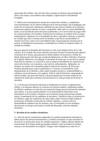 menoscabo del celibato, sino más bien ellos consigan un dominio más profundo del
alma y del cuerpo y una madurez más completa y capten mejor la felicidad del
Evangelio.

11. Obsérvense exactamente las normas de la educación cristiana, y complétense
convenientemente con los últimos hallazgos de la sana psicología y de la pedagogía. por
medio de una educación sabiamente ordenada hay que cultivar también en los alumnos
la necesaria madurez humana, la cual se comprueba, sobre todo, en cierta estabilidad de
ánimo, en la facultad de tomar decisiones ponderadas y en el recto modo de juzgar sobre
los acontecimientos y los hombres. Esfuércense los alumnos en moderar bien su propio
temperamento; edúquense en la reciedumbre de alma y aprendan a apreciar, en general,
las virtudes que más se estiman entre los hombres y que hacen recomendables al
ministro de Cristo, como son la sinceridad de alma, la preocupación constante por la
justicia, la fidelidad en las promesas, la urbanidad en el obrar, la modestia unida a la
caridad en el hablar.

Hay que apreciar la disciplina del Seminario no sólo como defensa eficaz de la vida
común y de la caridad, sino como elemento necesario de toda la formación para adquirir
el dominio de sí mismo, para procurar la sólida madurez de la persona y formar las
demás disposiciones del alma que ayudan decididamente a la labor ordenada y fructuosa
de la Iglesia. Obsérvese, sin embargo, la disciplina de modo que se convierta en aptitud
interna de los alumnos, en virtud de la cual se acepta la autoridad de los superiores por
convicción interna o en conciencia, y por motivos sobrenaturales. Aplíquense, no
obstante, las normas de la disciplina según la edad de los alumnos, de forma que
mientras aprenden poco a poco a gobernarse a sí mismos se acostumbren a usar
prudentemente de la libertad, a obrar según la propia iniciativa y responsabilidad y a
colaborar con los hermanos y los seglares. Toda la vida de Seminario, impregnada de
afán de piedad y de gusto del silencio y de preocupación por la mutua ayuda, ha de
ordenarse de modo que constituya una iniciación en la vida que luego ha de llevar el
sacerdote.

12. A fin de que la formación espiritual se fundamente en razones verdaderamente
sólidas, y los alumnos abracen su vocación con elección madura y deliberada, podrán
los Obispos establecer un intervalo conveniente de tiempo para una formación espiritual
más intensa. A su juicio queda también ver la oportunidad de determinar cierta
interrupción en los estudios o disponer un conveniente ensayo pastoral para atender
mejor a la aprobación de los candidatos al sacerdocio. También se deja a la decisión de
los Obispos, según las condiciones de cada región, poder retrasar la edad exigida al
presente por el derecho común para las órdenes sagradas, y resolver sobre la
oportunidad de establecer que los alumnos, una vez terminado el curso teológico,
ejerciten por un tiempo conveniente el orden del diaconado, antes de ordenarse
sacerdotes.

V. Revisión de los estudios eclesiásticos.

13. Antes de que los seminaristas emprendan los estudios propiamente eclesiásticos,
deben poseer una formación humanística y científica semejante a la que necesitan los
jóvenes de su nación para iniciar los estudios superiores, y deben, además adquirir tal
conocimiento de la lengua latina que puedan entender y usar las fuentes de muchas
ciencias y los documentos de la Iglesia. Téngase como obligatorio en cada rito el
 
