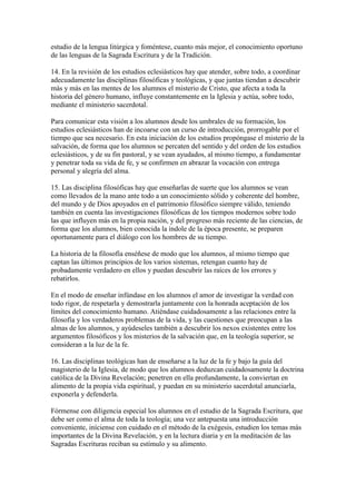 estudio de la lengua litúrgica y foméntese, cuanto más mejor, el conocimiento oportuno
de las lenguas de la Sagrada Escritura y de la Tradición.

14. En la revisión de los estudios eclesiásticos hay que atender, sobre todo, a coordinar
adecuadamente las disciplinas filosóficas y teológicas, y que juntas tiendan a descubrir
más y más en las mentes de los alumnos el misterio de Cristo, que afecta a toda la
historia del género humano, influye constantemente en la Iglesia y actúa, sobre todo,
mediante el ministerio sacerdotal.

Para comunicar esta visión a los alumnos desde los umbrales de su formación, los
estudios eclesiásticos han de incoarse con un curso de introducción, prorrogable por el
tiempo que sea necesario. En esta iniciación de los estudios propóngase el misterio de la
salvación, de forma que los alumnos se percaten del sentido y del orden de los estudios
eclesiásticos, y de su fin pastoral, y se vean ayudados, al mismo tiempo, a fundamentar
y penetrar toda su vida de fe, y se confirmen en abrazar la vocación con entrega
personal y alegría del alma.

15. Las disciplina filosóficas hay que enseñarlas de suerte que los alumnos se vean
como llevados de la mano ante todo a un conocimiento sólido y coherente del hombre,
del mundo y de Dios apoyados en el patrimonio filosófico siempre válido, teniendo
también en cuenta las investigaciones filosóficas de los tiempos modernos sobre todo
las que influyen más en la propia nación, y del progreso más reciente de las ciencias, de
forma que los alumnos, bien conocida la índole de la época presente, se preparen
oportunamente para el diálogo con los hombres de su tiempo.

La historia de la filosofía enséñese de modo que los alumnos, al mismo tiempo que
captan las últimos principios de los varios sistemas, retengan cuanto hay de
probadamente verdadero en ellos y puedan descubrir las raíces de los errores y
rebatirlos.

En el modo de enseñar infúndase en los alumnos el amor de investigar la verdad con
todo rigor, de respetarla y demostrarla juntamente con la honrada aceptación de los
límites del conocimiento humano. Atiéndase cuidadosamente a las relaciones entre la
filosofía y los verdaderos problemas de la vida, y las cuestiones que preocupan a las
almas de los alumnos, y ayúdeseles también a descubrir los nexos existentes entre los
argumentos filosóficos y los misterios de la salvación que, en la teología superior, se
consideran a la luz de la fe.

16. Las disciplinas teológicas han de enseñarse a la luz de la fe y bajo la guía del
magisterio de la Iglesia, de modo que los alumnos deduzcan cuidadosamente la doctrina
católica de la Divina Revelación; penetren en ella profundamente, la conviertan en
alimento de la propia vida espiritual, y puedan en su ministerio sacerdotal anunciarla,
exponerla y defenderla.

Fórmense con diligencia especial los alumnos en el estudio de la Sagrada Escritura, que
debe ser como el alma de toda la teología; una vez antepuesta una introducción
conveniente, iníciense con cuidado en el método de la exégesis, estudien los temas más
importantes de la Divina Revelación, y en la lectura diaria y en la meditación de las
Sagradas Escrituras reciban su estímulo y su alimento.
 