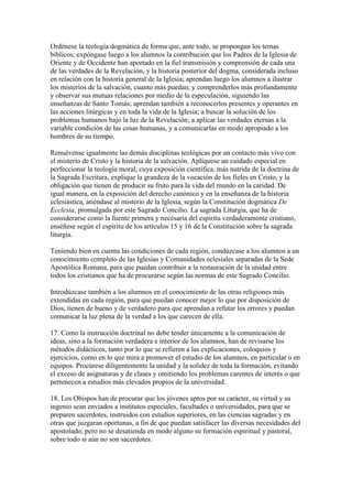Ordénese la teología dogmática de forma que, ante todo, se propongan los temas
bíblicos; expóngase luego a los alumnos la contribución que los Padres de la Iglesia de
Oriente y de Occidente han aportado en la fiel transmisión y comprensión de cada una
de las verdades de la Revelación, y la historia posterior del dogma, considerada incluso
en relación con la historia general de la Iglesia; aprendan luego los alumnos a ilustrar
los misterios de la salvación, cuanto más puedan, y comprenderlos más profundamente
y observar sus mutuas relaciones por medio de la especulación, siguiendo las
enseñanzas de Santo Tomás; aprendan también a reconocerlos presentes y operantes en
las acciones litúrgicas y en toda la vida de la Iglesia; a buscar la solución de los
problemas humanos bajo la luz de la Revelación; a aplicar las verdades eternas a la
variable condición de las cosas humanas, y a comunicarlas en modo apropiado a los
hombres de su tiempo.

Renuévense igualmente las demás disciplinas teológicas por un contacto más vivo con
el misterio de Cristo y la historia de la salvación. Aplíquese un cuidado especial en
perfeccionar la teología moral, cuya exposición científica, más nutrida de la doctrina de
la Sagrada Escritura, explique la grandeza de la vocación de los fieles en Cristo, y la
obligación que tienen de producir su fruto para la vida del mundo en la caridad. De
igual manera, en la exposición del derecho canónico y en la enseñanza de la historia
eclesiástica, atiéndase al misterio de la Iglesia, según la Constitución dogmática De
Ecclesia, promulgada por este Sagrado Concilio. La sagrada Liturgia, que ha de
considerarse como la fuente primera y necesaria del espíritu verdaderamente cristiano,
enséñese según el espíritu de los artículos 15 y 16 de la Constitución sobre la sagrada
liturgia.

Teniendo bien en cuenta las condiciones de cada región, condúzcase a los alumnos a un
conocimiento completo de las Iglesias y Comunidades eclesiales separadas de la Sede
Apostólica Romana, para que puedan contribuir a la restauración de la unidad entre
todos los cristianos que ha de procurarse según las normas de este Sagrado Concilio.

Introdúzcase también a los alumnos en el conocimiento de las otras religiones más
extendidas en cada región, para que puedan conocer mejor lo que por disposición de
Dios, tienen de bueno y de verdadero para que aprendan a refutar los errores y puedan
comunicar la luz plena de la verdad a los que carecen de ella.

17. Como la instrucción doctrinal no debe tender únicamente a la comunicación de
ideas, sino a la formación verdadera e interior de los alumnos, han de revisarse los
métodos didácticos, tanto por lo que se refieren a las explicaciones, coloquios y
ejercicios, como en lo que mira a promover el estudio de los alumnos, en particular o en
equipos. Procúrese diligentemente la unidad y la solidez de toda la formación, evitando
el exceso de asignaturas y de clases y omitiendo los problemas carentes de interés o que
pertenecen a estudios más elevados propios de la universidad.

18. Los Obispos han de procurar que los jóvenes aptos por su carácter, su virtud y su
ingenio sean enviados a institutos especiales, facultades o universidades, para que se
preparen sacerdotes, instruidos con estudios superiores, en las ciencias sagradas y en
otras que juzgaran oportunas, a fin de que puedan satisfacer las diversas necesidades del
apostolado; pero no se desatienda en modo alguno su formación espiritual y pastoral,
sobre todo si aún no son sacerdotes.
 